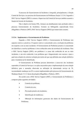 49

           O processo de Gerenciamento de Incidentes é integrado, principalmente, à função
Central de Serviços e ao processo de Gerenciamento de Problemas (Seção 3.3.3.4). Segundo o
OGC Service Support (2003) é comum o Supervisor da Central de Serviços também assumir a
função de Gerente de Incidentes.
           Não é objetivo do Gestus ITIL, fornecer um detalhamento mais profundo sobre o
processo Gerenciamento de Incidentes. Existem na bibliografia especializada livros
(Magalhães e Pinheiro (2007), OGC Service Support (2003)) que tratam deste assunto.



3.3.3.4. Implementar o Gerenciamento de Problemas
           Segundo a OGC Service Support (2003), o Gerenciamento de Problemas tem
aspectos reativos e proativos. O aspecto reativo é concentrado com a resolução de problemas
em resposta a um ou mais incidentes. O Gerenciamento de Problemas proativo é concentrado
em identificar e resolver problemas e erros conhecidos antes da ocorrência de incidentes. Para
a OGC Service Support (2003), um problema é a causa não conhecida de um ou mais
incidentes, e um erro conhecido é um problema que é diagnosticado com sucesso e para o
qual uma solução de contorno (solução provisória até que seja definida uma solução definitiva
para o incidente) já foi identificada.
           O Gerenciamento de Problema procura determinar a causa-raiz dos incidentes
reportados à Central de Serviços e as ações necessárias para a implementação de uma solução
definitiva para a anomalia observada na utilização de determinado serviço de TI,
recomendando mudanças nos ICs a serem implementados pelo processo de Gerenciamento de
Mudança (Seção 3.3.3.5 desta dissertação) (Magalhães e Pinheiro, 2007).
           De acordo com a OGC Service Support (2003), o Gerenciamento de Problemas é
composto pelas seguintes atividades:

           •         Controle de problema;

           •         Controle de erro;

           •         Prevenção proativa de incidentes;

           •         Identificação de tendências;

           •         Obtenção de informações gerenciais dos dados do Gerenciamento de
               Problemas.
 