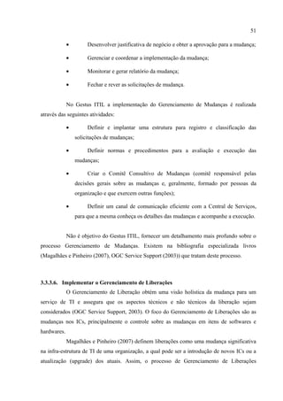 51

             •        Desenvolver justificativa de negócio e obter a aprovação para a mudança;

             •        Gerenciar e coordenar a implementação da mudança;

             •        Monitorar e gerar relatório da mudança;

             •        Fechar e rever as solicitações de mudança.


             No Gestus ITIL a implementação do Gerenciamento de Mudanças é realizada
através das seguintes atividades:

             •        Definir e implantar uma estrutura para registro e classificação das
                 solicitações de mudanças;

             •        Definir normas e procedimentos para a avaliação e execução das
                 mudanças;

             •        Criar o Comitê Consultivo de Mudanças (comitê responsável pelas
                 decisões gerais sobre as mudanças e, geralmente, formado por pessoas da
                 organização e que exercem outras funções);

             •        Definir um canal de comunicação eficiente com a Central de Serviços,
                 para que a mesma conheça os detalhes das mudanças e acompanhe a execução.


             Não é objetivo do Gestus ITIL, fornecer um detalhamento mais profundo sobre o
processo Gerenciamento de Mudanças. Existem na bibliografia especializada livros
(Magalhães e Pinheiro (2007), OGC Service Support (2003)) que tratam deste processo.



3.3.3.6. Implementar o Gerenciamento de Liberações
             O Gerenciamento de Liberação obtém uma visão holística da mudança para um
serviço de TI e assegura que os aspectos técnicos e não técnicos da liberação sejam
considerados (OGC Service Support, 2003). O foco do Gerenciamento de Liberações são as
mudanças nos ICs, principalmente o controle sobre as mudanças em itens de softwares e
hardwares.
             Magalhães e Pinheiro (2007) definem liberações como uma mudança significativa
na infra-estrutura de TI de uma organização, a qual pode ser a introdução de novos ICs ou a
atualização (upgrade) dos atuais. Assim, o processo de Gerenciamento de Liberações
 
