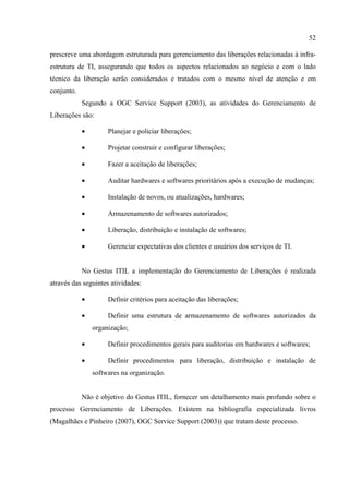 52

prescreve uma abordagem estruturada para gerenciamento das liberações relacionadas à infra-
estrutura de TI, assegurando que todos os aspectos relacionados ao negócio e com o lado
técnico da liberação serão considerados e tratados com o mesmo nível de atenção e em
conjunto.
            Segundo a OGC Service Support (2003), as atividades do Gerenciamento de
Liberações são:

            •        Planejar e policiar liberações;

            •        Projetar construir e configurar liberações;

            •        Fazer a aceitação de liberações;

            •        Auditar hardwares e softwares prioritários após a execução de mudanças;

            •        Instalação de novos, ou atualizações, hardwares;

            •        Armazenamento de softwares autorizados;

            •        Liberação, distribuição e instalação de softwares;

            •        Gerenciar expectativas dos clientes e usuários dos serviços de TI.


            No Gestus ITIL a implementação do Gerenciamento de Liberações é realizada
através das seguintes atividades:

            •        Definir critérios para aceitação das liberações;

            •        Definir uma estrutura de armazenamento de softwares autorizados da
                organização;

            •        Definir procedimentos gerais para auditorias em hardwares e softwares;

            •        Definir procedimentos para liberação, distribuição e instalação de
                softwares na organização.


            Não é objetivo do Gestus ITIL, fornecer um detalhamento mais profundo sobre o
processo Gerenciamento de Liberações. Existem na bibliografia especializada livros
(Magalhães e Pinheiro (2007), OGC Service Support (2003)) que tratam deste processo.
 