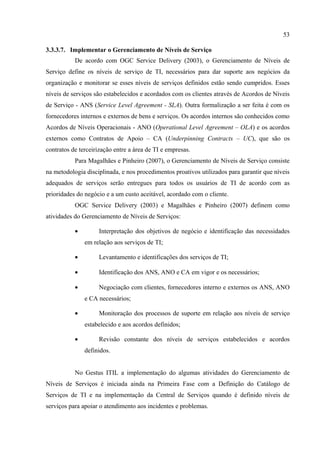 53

3.3.3.7. Implementar o Gerenciamento de Níveis de Serviço
           De acordo com OGC Service Delivery (2003), o Gerenciamento de Níveis de
Serviço define os níveis de serviço de TI, necessários para dar suporte aos negócios da
organização e monitorar se esses níveis de serviços definidos estão sendo cumpridos. Esses
níveis de serviços são estabelecidos e acordados com os clientes através de Acordos de Níveis
de Serviço - ANS (Service Level Agreement - SLA). Outra formalização a ser feita é com os
fornecedores internos e externos de bens e serviços. Os acordos internos são conhecidos como
Acordos de Níveis Operacionais - ANO (Operational Level Agreement – OLA) e os acordos
externos como Contratos de Apoio – CA (Underpinning Contracts – UC), que são os
contratos de terceirização entre a área de TI e empresas.
           Para Magalhães e Pinheiro (2007), o Gerenciamento de Níveis de Serviço consiste
na metodologia disciplinada, e nos procedimentos proativos utilizados para garantir que níveis
adequados de serviços serão entregues para todos os usuários de TI de acordo com as
prioridades do negócio e a um custo aceitável, acordado com o cliente.
           OGC Service Delivery (2003) e Magalhães e Pinheiro (2007) definem como
atividades do Gerenciamento de Níveis de Serviços:

           •        Interpretação dos objetivos de negócio e identificação das necessidades
               em relação aos serviços de TI;

           •        Levantamento e identificações dos serviços de TI;

           •        Identificação dos ANS, ANO e CA em vigor e os necessários;

           •        Negociação com clientes, fornecedores interno e externos os ANS, ANO
               e CA necessários;

           •        Monitoração dos processos de suporte em relação aos níveis de serviço
               estabelecido e aos acordos definidos;

           •        Revisão constante dos níveis de serviços estabelecidos e acordos
               definidos.


           No Gestus ITIL a implementação do algumas atividades do Gerenciamento de
Níveis de Serviços é iniciada ainda na Primeira Fase com a Definição do Catálogo de
Serviços de TI e na implementação da Central de Serviços quando é definido níveis de
serviços para apoiar o atendimento aos incidentes e problemas.
 