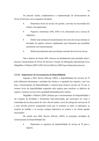 54

           No presente estudo, complementa-se a implementação do Gerenciamento de
Níveis de Serviços com as seguintes atividades:

           •         Determinar níveis do serviço em questão, com base na necessidade dos
                clientes e da organização;

           •         Negociar e determinar ANS, ANO e CA, relacionado com o serviço do
                subprojeto;

           •         Definir uma estrutura de monitoramento dos níveis de serviços durante as
                atividades de suporte, inclusive implantando uma ferramenta que possibilite
                automatizar esse monitoramento;

           •         Definir procedimentos para reavaliação constante dos níveis de serviço.


           Não é objetivo do Gestus ITIL, fornecer um detalhamento mais profundo sobre o
processo Gerenciamento de Níveis de Serviços. Existem na bibliografia especializada livros
(Magalhães e Pinheiro (2007), OGC Service Delivery (2003)) que tratam deste processo.



3.3.3.8. Implementar do Gerenciamento da Disponibilidade
           Segundo a OGC Service Delivery (2003), a disponibilidade dos serviços de TI
pode influenciar diretamente a satisfação dos clientes e a reputação dos negócios, e por isso
hoje o Gerenciamento da Disponibilidade é essencial para fornecer serviços de TI com os
corretos níveis de disponibilidade requeridos pelo negócio para satisfazer os objetivos de
negócio e fornecer serviços com a qualidade demandado pelos clientes.
           Magalhães e Pinheiro (2007) afirmam que o Gerenciamento de Disponibilidade é
um conjunto de atividades e ferramentas inter-relacionadas que necessitam ser vistas e
controladas de um único ponto de vista a fim de manter o nível de entrega dos serviços de TI
o mais elevado possível, assegurando assim que os sistemas, as redes, as aplicações, as
estações de trabalho e os serviços estejam disponíveis ao usuário e /ou cliente quando
necessitados.
           De acordo com OGC Service Delivery (2003), as principais atividades do
Gerenciamento de Disponibilidade são:

           •         Determinar os requisitos de disponibilidade do serviço de TI para o
                negócio;
 