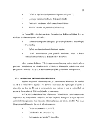 55

           •         Definir os objetivos de disponibilidade para o serviço de TI;

           •         Monitorar e analisar tendências de disponibilidade;

           •         Estabelecer medições e relatórios de disponibilidade;

           •         Produzir e manter um plano de disponibilidade.


           No Gestus ITIL a implementação do Gerenciamento da Disponibilidade deve ser
realizada através das seguintes atividades:

           •         Identificar os requisitos de negócio que o serviço abordado no subprojeto
               deve atender;

           •         Definir um plano de disponibilidade do serviço;

           •         Definir procedimentos para permitir monitorar, medir e buscar
               continuamente a melhoria da disponibilidade do serviço.


           Não é objetivo do Gestus ITIL, fornecer um detalhamento mais profundo sobre o
processo Gerenciamento de Disponibilidade. Existem na bibliografia especializada livros
(Magalhães e Pinheiro (2007), OGC Service Delivery (2003)) que tratam deste processo.



3.3.3.9. Implementar o Gerenciamento Financeiro
           Segundo Magalhães e Pinheiro (2007), o Gerenciamento Financeiro dos serviços
de TI é a administração rigorosa dos recursos financeiros da organização colocados à
disposição da área de TI para a implementação dos projetos e para a continuidade da
prestação dos serviços de TI disponibilizados pelos projetos.
           A OGC Service Delivery (2003) afirma que o Gerenciamento Financeiro suporta a
organização no planejamento e execução dos seus objetivos de negócio e requer aplicação
consistente na organização para alcançar a máxima eficiência e o mínimo conflito. Para isto, o
Gerenciamento Financeiro faz uso de três subprocessos:

           •         Orçamento para os serviços de TI;

           •         Contabilidade dos serviços de TI;

           •         Cobrança dos serviços de TI fornecidos.
 