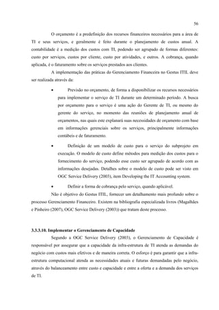 56

           O orçamento é a predefinição dos recursos financeiros necessários para a área de
TI e seus serviços, e geralmente é feito durante o planejamento de custos anual. A
contabilidade é a medição dos custos com TI, podendo ser agrupado de formas diferentes:
custo por serviços, custos por cliente, custo por atividades, e outros. A cobrança, quando
aplicada, é o faturamento sobre os serviços prestados aos clientes.
           A implementação das práticas do Gerenciamento Financeira no Gestus ITIL deve
ser realizada através da:

           •         Previsão no orçamento, de forma a disponibilizar os recursos necessários
               para implementar o serviço de TI durante um determinado período. A busca
               por orçamento para o serviço é uma ação do Gerente de TI, ou mesmo do
               gerente do serviço, no momento das reuniões de planejamento anual de
               orçamentos, nas quais este explanará suas necessidades de orçamento com base
               em informações gerenciais sobre os serviços, principalmente informações
               contábeis e de faturamento.

           •         Definição de um modelo de custo para o serviço do subprojeto em
               execução. O modelo de custo define métodos para medição dos custos para o
               fornecimento do serviço, podendo esse custo ser agrupado de acordo com as
               informações desejadas. Detalhes sobre o modelo de custo pode ser visto em
               OGC Service Delivery (2003), item Developing the IT Accounting system.

           •         Definir a forma de cobrança pelo serviço, quando aplicável.
           Não é objetivo do Gestus ITIL, fornecer um detalhamento mais profundo sobre o
processo Gerenciamento Financeiro. Existem na bibliografia especializada livros (Magalhães
e Pinheiro (2007), OGC Service Delivery (2003)) que tratam deste processo.



3.3.3.10. Implementar o Gerenciamento de Capacidade
           Segundo a OGC Service Delivery (2003), o Gerenciamento de Capacidade é
responsável por assegurar que a capacidade da infra-estrutura de TI atenda as demandas do
negócio com custos mais efetivos e de maneira correta. O esforço é para garantir que a infra-
estrutura computacional atenda as necessidades atuais e futuras demandadas pelo negócio,
através do balanceamento entre custo e capacidade e entre a oferta e a demanda dos serviços
de TI.
 