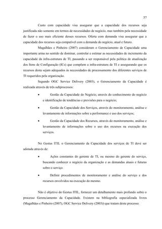 57

           Custo com capacidade visa assegurar que a capacidade dos recursos seja
justificada não somente em termos de necessidades de negócio, mas também pela necessidade
de fazer o uso mais eficiente desses recursos. Oferta com demanda visa assegurar que a
capacidade dos recursos seja compatível com a demanda do negócio, atual e futuro.
           Magalhães e Pinheiro (2007) consideram o Gerenciamento de Capacidade uma
importante arma no sentido de dominar, controlar e estimar as necessidades de incremento da
capacidade da infra-estrutura de TI, passando a ser responsável pela política de atualização
dos Itens de Configuração (ICs) que compõem a infra-estrutura de TI e assegurando que os
recursos desta sejam adequados às necessidades de processamento dos diferentes serviços de
TI requeridos pela organização.
           Segundo OGC Service Delivery (2003), o Gerenciamento da Capacidade é
realizada através de três subprocessos:

           •          Gestão da Capacidade do Negócio, através do conhecimento do negócio
               e identificação de tendências e previsões para o negócio;

           •          Gestão da Capacidade dos Serviços, através do monitoramento, análise e
               levantamento de informações sobre a performance e uso dos serviços;

           •          Gestão da Capacidade dos Recursos, através do monitoramento, análise e
               levantamento de informações sobre o uso dos recursos na execução dos
               serviços.


           No Gestus ITIL o Gerenciamento da Capacidade dos serviços de TI deve ser
adotada através de:

           •          Ações constantes do gerente de TI, ou mesmo do gerente do serviço,
               buscando conhecer o negócio da organização e as demandas atuais e futuras
               sobre o serviço.

           •          Definir procedimentos de monitoramento e análise do serviço e dos
               recursos envolvidos na execução do mesmo.


           Não é objetivo do Gestus ITIL, fornecer um detalhamento mais profundo sobre o
processo Gerenciamento da Capacidade. Existem na bibliografia especializada livros
(Magalhães e Pinheiro (2007), OGC Service Delivery (2003)) que tratam deste processo.
 