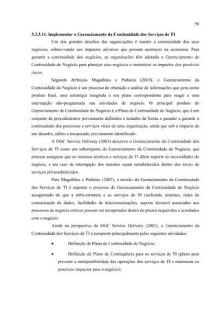 58

3.3.3.11. Implementar o Gerenciamento da Continuidade dos Serviços de TI
           Um dos grandes desafios das organizações é manter a continuidade dos seus
negócios, sobrevivendo aos impactos adversos que possam acontecer na economia. Para
garantir a continuidade dos negócios, as organizações têm adotado o Gerenciamento de
Continuidade do Negócio para planejar seus negócios e minimizar os impactos dos possíveis
riscos.
           Segundo definição Magalhães e Pinheiro (2007), o Gerenciamento da
Continuidade do Negócio é um processo de obtenção e análise de informações que gera como
produto final, uma estratégia integrada e seu plano correspondente para reagir a uma
interrupção não-programada nas atividades de negócio. O principal produto do
Gerenciamento de Continuidade do Negócio é o Plano de Continuidade do Negócio, que é um
conjunto de procedimentos previamente definidos e testados de forma a garantir a garantir a
continuidade dos processos e serviços vitais de uma organização, ainda que sob o impacto de
um desastre, súbito e inesperado, previamente identificado.
           A OGC Service Delivery (2003) descreve o Gerenciamento da Continuidade dos
Serviços de TI como um subconjunto do Gerenciamento da Continuidade do Negócio, que
procura assegurar que os recursos técnicos e serviços de TI dêem suporte às necessidades do
negócio, e em caso de interrupção dos mesmos sejam restabelecidos dentro dos níveis de
serviços pré-estabelecidos.
           Para Magalhães e Pinheiro (2007), a missão do Gerenciamento da Continuidade
dos Serviços de TI é suportar o processo de Gerenciamento da Continuidade do Negócio
assegurando de que a infra-estrutura e os serviços de TI (incluindo sistemas, redes de
comunicação de dados, facilidades de telecomunicações, suporte técnico) associados aos
processos de negócio críticos possam ser recuperados dentro de prazos requeridos e acordados
com o negócio.
           Ainda na perspectiva da OGC Service Delivery (2003), o Gerenciamento da
Continuidade dos Serviços de TI é composto principalmente pelas seguintes atividades:

           •        Definição de Plano de Continuidade do Negócio;

           •        Definição de Plano de Contingência para os serviços de TI (plano para
               prevenir a indisponibilidade das operações dos serviços de TI e minimizar os
               possíveis impactos para o negócio);
 