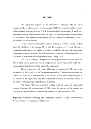 iv



                                         ABSTRACT



           The importance acquired by the Information Technology (IT) has forced
companies today to adopt measures to better manage the IT in the organizational environment
seeking strategic alignment between IT and the business of the organization. Research have
shown that each year increases considerably the number of companies that are investing in the
IT Governance, term applied to management practices, control and monitoring of the IT
environment and its investments.
           Today companies are based in methods, techniques and tools available to help
them this challenge to the manage TI, so that the spending on IT would become in
productivity and improve the quality of services provided by the area. This dissertation
discusses concepts and techniques for implementation of a structure of Management Services
of IT based in Information Technology Infrastructure Library – ITIL.
           The ITIL is a library of best practices for management of IT services, which has
been used by various public and private enterprises that aim to improve the quality of IT
service, placing them in line with the goals of the organization.
           However there are still many difficulties to adoption of ITIL and in the
introduction of their practices in the day-to-day organizations. This dissertation presents the
Gestus ITIL, a process to implementation of the practices of ITIL based on the catalogue of
IT services of the organization, and that is structured in phases and activities defined in
accordance with the concepts and techniques of literature.
           The Gestus ITIL was estimated at wokshop involving a group of professionals
engaged in projects of implementation of ITIL, where the structure of the process was
presented and discussed about its applicability in projects of implementation of ITIL.


Keywords: Information Technology (IT), Management Services of IT, ITIL, Implementation
Process, Practices of Management for IT service.
 