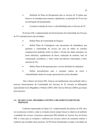59

           •         Definição de Plano de Recuperação para os serviços de TI (plano que
               descreve as estratégias para restaurar, rapidamente, as operações de TI em caso
               de interrupção não programada);

           •         Constante avaliação de riscos e vulnerabilidades para os Serviços de TI;


           No Gestus ITIL a implementação do Gerenciamento da Continuidade dos Serviços
de TI é realizada através das atividades:

           •         Definir Plano de Continuidade do Negócio;

           •         Definir Plano de Contingência com mecanismos de redundância, que
               garantam a continuidade do serviço em caso de falhas na estrutura
               computacional (podendo incluir no plano a divisão dos dados principais em
               locais diferentes, espelhamento de discos, replicação de sistemas, links de
               comunicação secundários, e várias outras providencias relacionadas à infra-
               estrutura de TI);

           •         Definir Plano de Recuperação para o serviço abordado do subprojeto;

           •         Definir   procedimentos     para   a   constante   análise   de   riscos    e
               vulnerabilidades dentro do escopo operacional do serviço abordado.


            Não é objetivo do Gestus ITIL, fornecer um detalhamento mais profundo sobre o
processo Gerenciamento da Continuidade dos Serviços de TI. Existem na bibliografia
especializada livros (Magalhães e Pinheiro (2007), OGC Service Delivery (2003)) que tratam
deste processo.



3.4. QUARTA FASE: MELHORIA CONTÍNUA DO GERENCIAMENTO DE
     SERVIÇOS


           Conforme representada na Figura 3.6, a implementação das práticas do ITIL deve
ser um processo evolutivo, onde as evoluções devem sempre buscar os objetivos de melhorar
a qualidade dos serviços. O processo operacional (PO) definido na Terceira Fase do Gestus
ITIL é a base para as evoluções e melhorias nos serviços, através de constantes análises e
melhorias das atividades desse processo. No PO ficam formalizadas as etapas e atividades do
 