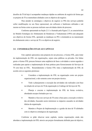 62

desafios da TI de hoje é acompanhar mudanças rápidas no ambiente de negócio de forma que
os projetos de TI se mantenham alinhados com os objetivos de negócio.
           Para atender às estratégias e objetivos do negócio os POs dos serviços poderão
sofrer modificações no seu fluxo operacional, em softwares e hardwares utilizados e até
mesmo na forma como as pessoas realizam suas atividades dentro do processo.
           Conforme apresentado na Seção 2.3.1 e ilustrado pela Figura 2.3, as características
do Modelo Estratégico de Alinhamento de Henderson e Venkatraman (1993) está adequado
aos objetivos do Gestus ITIL, apoiando as mudanças no PO e orientando-as na manutenção
do alinhamento entre o serviço de TI e os objetivos de negócio.



3.5. CONSIDERAÇÕES FINAIS AO CAPÍTULO


           Este capítulo apresentou uma proposta de um processo, o Gestus ITIL, para tratar
da implementação do ITIL em organizações, sejam estas públicas ou privadas. Em linhas
gerais o Gestus ITIL procura fornecer uma seqüência de fases e atividades a serem seguidas e
realizadas para apoiar a implementação de boas práticas para Gerenciamento de Serviços de
TI com base no ITIL. Resumidamente o Gestus ITIL trata a implementação do ITIL de
acordo com as seguintes premissas:

           •        Considera a implementação do ITIL na organização como um projeto
               organizacional, e não somente como um projeto técnico.

           •        Todo o planejamento e execução das atividades são realizados com base
               na relação de serviços de TI da organização (o Catálogo de Serviços de TI).

           •        Planeja e executa a implementação do ITIL de forma evolutiva,
               abordando escopos limitados por vez.

           •        Mantém o foco nos serviços de TI como a base para a execução evolutiva
               das atividades, buscando assim minimizar os impactos causados às atividades
               diárias da organização.

           •        Mantém o Projeto de Implementação e a gestão da área de TI alinhados
               com os objetivos estratégicos da organização.

           Conforme se pôde observar neste capítulo, muitas organizações ainda não
abordam a implementação do ITIL através um projeto formalmente definido para tal objetivo,
 