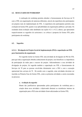 67

4.2. RESULTADOS DO WORKSHOP


          A realização do workshop permitiu abordar o Gerenciamento de Serviços de TI
com o ITIL em organizações de naturezas diferentes, através da experiência dos participantes
em projetos reais de implementação do ITIL. A experiência dos participantes permitiu uma
avaliação do Gestus ITIL quanto à sua aplicabilidade em organizações públicas e privadas. Os
resultados desta avaliação estão detalhados nas seções 4.2.1 e 4.2.2, abaixo, que apresentam
respectivamente as sugestões de acréscimos e as críticas à proposta do Gestus ITIL pelos
participantes do workshop.



4.3.   Sugestões



4.3.1.1. Divulgação do Projeto Geral de Implementação (PGI) e capacitação em ITIL
para funcionários da organização

          Foi sugerido incluir no Gestus ITIL uma atividade de divulgação do PGI do ITIL
para que toda a organização obtenha conhecimento do projeto, seus benefícios e a importância
da participação de todos para o sucesso do projeto. Adicionalmente a essa atividade de
divulgação do projeto, foi sugerida também a capacitação em ITIL e Gerenciamento de
Serviços de TI para as pessoas envolvidas diretamente com o PGI e com a execução
operacional dos serviços de TI. De acordo com o sugerido, estas atividades deveriam ser
inseridas na Primeira Fase do Gestus ITIL, como as primeiras atividades a serem executadas
no processo.


          a. Avaliação da sugestão
          Diante das justificativas apresentadas pelos participantes do workshop para a
          criação desta nova atividade e objetivando diminuir as resistências internas na
          organização para o PGI estas atividades foram adicionadas no Gestus ITIL.
 