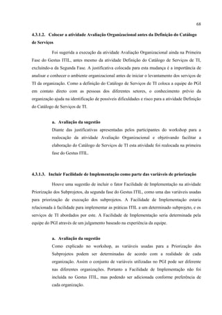 68

4.3.1.2. Colocar a atividade Avaliação Organizacional antes da Definição do Catálogo
de Serviços

           Foi sugerida a execução da atividade Avaliação Organizacional ainda na Primeira
Fase do Gestus ITIL, antes mesmo da atividade Definição do Catálogo de Serviços de TI,
excluindo-a da Segunda Fase. A justificativa colocada para esta mudança é a importância de
analisar e conhecer o ambiente organizacional antes de iniciar o levantamento dos serviços de
TI da organização. Como a definição do Catálogo de Serviços de TI coloca a equipe do PGI
em contato direto com as pessoas dos diferentes setores, o conhecimento prévio da
organização ajuda na identificação de possíveis dificuldades e risco para a atividade Definição
do Catálogo de Serviços de TI.


           a. Avaliação da sugestão
           Diante das justificativas apresentadas pelos participantes do workshop para a
           realocação da atividade Avaliação Organizacional e objetivando facilitar a
           elaboração do Catálogo de Serviços de TI esta atividade foi realocada na primeira
           fase do Gestus ITIL.



4.3.1.3. Incluir Facilidade de Implementação como parte das variáveis de priorização

           Houve uma sugestão de incluir o fator Facilidade de Implementação na atividade
Priorização dos Subprojetos, da segunda fase do Gestus ITIL, como uma das variáveis usadas
para priorização de execução dos subprojetos. A Facilidade de Implementação estaria
relacionada à facilidade para implementar as práticas ITIL a um determinado subprojeto, e os
serviços de TI abordados por este. A Facilidade de Implementação seria determinada pela
equipe do PGI através de um julgamento baseado na experiência da equipe.


           a. Avaliação da sugestão
           Como explicado no workshop, as variáveis usadas para a Priorização dos
           Subprojetos podem ser determinadas de acordo com a realidade de cada
           organização. Assim o conjunto de variáveis utilizadas no PGI pode ser diferente
           nas diferentes organizações. Portanto a Facilidade de Implementação não foi
           incluída no Gestus ITIL, mas podendo ser adicionada conforme preferência de
           cada organização.
 