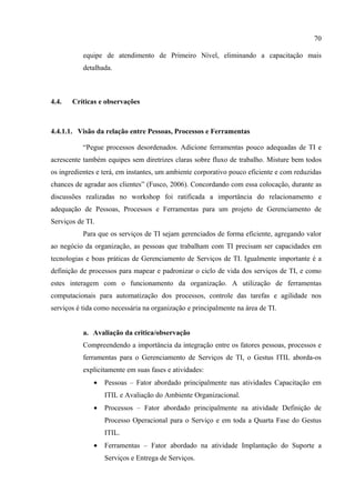 70

           equipe de atendimento de Primeiro Nível, eliminando a capacitação mais
           detalhada.



4.4.   Críticas e observações



4.4.1.1. Visão da relação entre Pessoas, Processos e Ferramentas

           “Pegue processos desordenados. Adicione ferramentas pouco adequadas de TI e
acrescente também equipes sem diretrizes claras sobre fluxo de trabalho. Misture bem todos
os ingredientes e terá, em instantes, um ambiente corporativo pouco eficiente e com reduzidas
chances de agradar aos clientes” (Fusco, 2006). Concordando com essa colocação, durante as
discussões realizadas no workshop foi ratificada a importância do relacionamento e
adequação de Pessoas, Processos e Ferramentas para um projeto de Gerenciamento de
Serviços de TI.
           Para que os serviços de TI sejam gerenciados de forma eficiente, agregando valor
ao negócio da organização, as pessoas que trabalham com TI precisam ser capacidades em
tecnologias e boas práticas de Gerenciamento de Serviços de TI. Igualmente importante é a
definição de processos para mapear e padronizar o ciclo de vida dos serviços de TI, e como
estes interagem com o funcionamento da organização. A utilização de ferramentas
computacionais para automatização dos processos, controle das tarefas e agilidade nos
serviços é tida como necessária na organização e principalmente na área de TI.


           a. Avaliação da critica/observação
           Compreendendo a importância da integração entre os fatores pessoas, processos e
           ferramentas para o Gerenciamento de Serviços de TI, o Gestus ITIL aborda-os
           explicitamente em suas fases e atividades:
              •   Pessoas – Fator abordado principalmente nas atividades Capacitação em
                  ITIL e Avaliação do Ambiente Organizacional.
              •   Processos – Fator abordado principalmente na atividade Definição de
                  Processo Operacional para o Serviço e em toda a Quarta Fase do Gestus
                  ITIL.
              •   Ferramentas – Fator abordado na atividade Implantação do Suporte a
                  Serviços e Entrega de Serviços.
 
