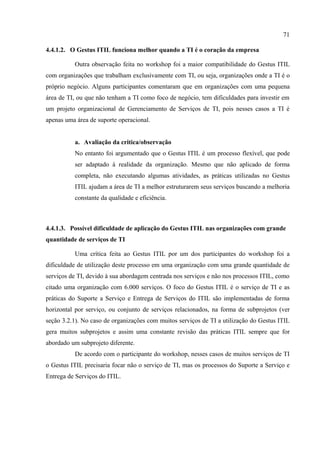 71

4.4.1.2. O Gestus ITIL funciona melhor quando a TI é o coração da empresa

          Outra observação feita no workshop foi a maior compatibilidade do Gestus ITIL
com organizações que trabalham exclusivamente com TI, ou seja, organizações onde a TI é o
próprio negócio. Alguns participantes comentaram que em organizações com uma pequena
área de TI, ou que não tenham a TI como foco de negócio, tem dificuldades para investir em
um projeto organizacional de Gerenciamento de Serviços de TI, pois nesses casos a TI é
apenas uma área de suporte operacional.


          a. Avaliação da critica/observação
          No entanto foi argumentado que o Gestus ITIL é um processo flexível, que pode
          ser adaptado à realidade da organização. Mesmo que não aplicado de forma
          completa, não executando algumas atividades, as práticas utilizadas no Gestus
          ITIL ajudam a área de TI a melhor estruturarem seus serviços buscando a melhoria
          constante da qualidade e eficiência.



4.4.1.3. Possível dificuldade de aplicação do Gestus ITIL nas organizações com grande
quantidade de serviços de TI

          Uma crítica feita ao Gestus ITIL por um dos participantes do workshop foi a
dificuldade de utilização deste processo em uma organização com uma grande quantidade de
serviços de TI, devido à sua abordagem centrada nos serviços e não nos processos ITIL, como
citado uma organização com 6.000 serviços. O foco do Gestus ITIL é o serviço de TI e as
práticas do Suporte a Serviço e Entrega de Serviços do ITIL são implementadas de forma
horizontal por serviço, ou conjunto de serviços relacionados, na forma de subprojetos (ver
seção 3.2.1). No caso de organizações com muitos serviços de TI a utilização do Gestus ITIL
gera muitos subprojetos e assim uma constante revisão das práticas ITIL sempre que for
abordado um subprojeto diferente.
          De acordo com o participante do workshop, nesses casos de muitos serviços de TI
o Gestus ITIL precisaria focar não o serviço de TI, mas os processos do Suporte a Serviço e
Entrega de Serviços do ITIL.
 