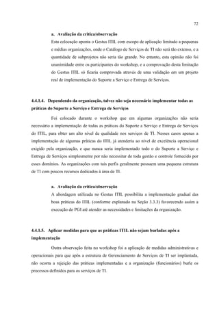 72

           a. Avaliação da critica/observação
           Esta colocação aponta o Gestus ITIL com escopo de aplicação limitado a pequenas
           e médias organizações, onde o Catálogo de Serviços de TI não será tão extenso, e a
           quantidade de subprojetos não seria tão grande. No entanto, esta opinião não foi
           unanimidade entre os participantes do workshop, e a comprovação desta limitação
           do Gestus ITIL só ficaria comprovada através de uma validação em um projeto
           real de implementação do Suporte a Serviço e Entrega de Serviços.



4.4.1.4. Dependendo da organização, talvez não seja necessário implementar todas as
práticas do Suporte a Serviço e Entrega de Serviços

           Foi colocado durante o workshop que em algumas organizações não seria
necessário a implementação de todas as práticas do Suporte a Serviço e Entrega de Serviços
do ITIL, para obter um alto nível de qualidade nos serviços de TI. Nesses casos apenas a
implementação de algumas práticas do ITIL já atenderia ao nível de excelência operacional
exigido pela organização, e que nunca seria implementado todo o do Suporte a Serviço e
Entrega de Serviços simplesmente por não necessitar de toda gestão e controle fornecido por
esses domínios. As organizações com tais perfis geralmente possuem uma pequena estrutura
de TI com poucos recursos dedicados à área de TI.


           a. Avaliação da critica/observação
           A abordagem utilizada no Gestus ITIL possibilita a implementação gradual das
           boas práticas do ITIL (conforme explanado na Seção 3.3.3) favorecendo assim a
           execução do PGI até atender as necessidades e limitações da organização.



4.4.1.5. Aplicar medidas para que as práticas ITIL não sejam burladas após a
implementação

           Outra observação feita no workshop foi a aplicação de medidas administrativas e
operacionais para que após a estrutura de Gerenciamento de Serviços de TI ser implantada,
não ocorra a rejeição das práticas implementadas e a organização (funcionários) burle os
processos definidos para os serviços de TI.
 