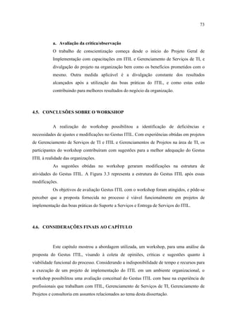 73



           a. Avaliação da critica/observação
           O trabalho de conscientização começa desde o início do Projeto Geral de
           Implementação com capacitações em ITIL e Gerenciamento de Serviços de TI, e
           divulgação do projeto na organização bem como os benefícios prometidos com o
           mesmo. Outra medida aplicável é a divulgação constante dos resultados
           alcançados após a utilização das boas práticas do ITIL, e como estas estão
           contribuindo para melhores resultados do negócio da organização.



4.5. CONCLUSÕES SOBRE O WORKSHOP


           A realização do workshop possibilitou a identificação de deficiências e
necessidades de ajustes e modificações no Gestus ITIL. Com experiências obtidas em projetos
de Gerenciamento de Serviços de TI e ITIL e Gerenciamentos de Projetos na área de TI, os
participantes do workshop contribuíram com sugestões para a melhor adequação do Gestus
ITIL à realidade das organizações.
           As sugestões obtidas no workshop geraram modificações na estrutura de
atividades do Gestus ITIL. A Figura 3.3 representa a estrutura do Gestus ITIL após essas
modificações.
           Os objetivos de avaliação Gestus ITIL com o workshop foram atingidos, e pôde-se
perceber que a proposta fornecida no processo é viável funcionalmente em projetos de
implementação das boas práticas do Suporte a Serviços e Entrega de Serviços do ITIL.



4.6. CONSIDERAÇÕES FINAIS AO CAPÍTULO



           Este capítulo mostrou a abordagem utilizada, um workshop, para uma análise da
proposta do Gestus ITIL, visando à coleta de opiniões, críticas e sugestões quanto à
viabilidade funcional do processo. Considerando a indisponibilidade de tempo e recursos para
a execução de um projeto de implementação do ITIL em um ambiente organizacional, o
workshop possibilitou uma avaliação conceitual do Gestus ITIL com base na experiência de
profissionais que trabalham com ITIL, Gerenciamento de Serviços de TI, Gerenciamento de
Projetos e consultoria em assuntos relacionados ao tema desta dissertação.
 