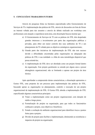 74


5. CONCLUSÃO E TRABALHOS FUTUROS


           Através de pesquisas feitas na literatura especializada sobre Gerenciamento de
Serviços de TI e implementação das práticas do ITIL, através de discussões em lista de fórum
na internet voltada para tais assuntos e através de debate realizado em workshop com
profissionais com atuação e experiência nesta área, esta dissertação buscou mostrar que:
           a) O Gerenciamento de Serviços de TI com as práticas do ITIL têm despertado
               grandes interesses e investimentos por parte das organizações públicas e
               privadas, para obter um maior controle dos seus ambientes de TI e um
               planejamento da TI voltado para os objetivos estratégicos organizacionais;
           b) Grande parte das iniciativas de implementação do ITIL não tem sucesso
               devido a dificuldades encontradas pelas organizações na adequação das
               práticas do ITIL à sua realidade e a falta de uma metodologia disponível que
               possa orientá-las;
           c) A implementação do ITIL deve ser abordada como um projeto formal dentro
               da organização. Este projeto geralmente se estende por alguns anos e possui
               abrangência organizacional, não se limitando a apenas um projeto da área
               técnica.


           Após aprofundar a compreensão destas características, a dissertação apresentou o
Gestus ITIL, uma proposta de um processo para implementação das práticas do ITIL,
buscando apoiar as organizações no planejamento, controle e execução de um projeto
organizacional de implementação do ITIL. O Gestus ITIL aborda a implementação do ITIL
especificando algumas características principais:
           d) Tratar a implementação como um projeto organizacional, com duração de
               médio a longo prazo;
           e) Formalização do projeto na organização, para que todos os funcionários
               conheçam o projeto, seus objetivos e benefícios;
           f) Estudo e avaliação do ambiente organizacional para identificar riscos e pontos
               fortes para o projeto;
           g) Divisão do projeto para facilitar a implementação, diminuindo as resistências e
               impactos do projeto na organização;
 