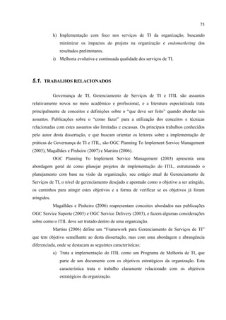 75

             h) Implementação com foco nos serviços de TI da organização, buscando
                minimizar os impactos do projeto na organização e endomarketing dos
                resultados preliminares.
             i) Melhoria evolutiva e continuada qualidade dos serviços de TI.



5.1. TRABALHOS RELACIONADOS

             Governança de TI, Gerenciamento de Serviços de TI e ITIL são assuntos
relativamente novos no meio acadêmico e profissional, e a literatura especializada trata
principalmente de conceitos e definições sobre o “que deve ser feito” quando abordar tais
assuntos. Publicações sobre o “como fazer” para a utilização dos conceitos e técnicas
relacionadas com estes assuntos são limitadas e escassas. Os principais trabalhos conhecidos
pelo autor desta dissertação, e que buscam orientar os leitores sobre a implementação de
práticas de Governança de TI e ITIL, são OGC Planning To Implement Service Management
(2003), Magalhães e Pinheiro (2007) e Martins (2006).
             OGC Planning To Implement Service Management (2003) apresenta uma
abordagem geral de como planejar projetos de implementação do ITIL, estruturando o
planejamento com base na visão da organização, seu estágio atual de Gerenciamento de
Serviços de TI, o nível de gerenciamento desejado e apontado como o objetivo a ser atingido,
os caminhos para atingir estes objetivos e a forma de verificar se os objetivos já foram
atingidos.
             Magalhães e Pinheiro (2006) reapresentam conceitos abordados nas publicações
OGC Service Suporte (2003) e OGC Service Delivery (2003), e fazem algumas considerações
sobre como o ITIL deve ser tratado dentro de uma organização.
             Martins (2006) define um “Framework para Gerenciamento de Serviços de TI”
que tem objetivo semelhante ao desta dissertação, mas com uma abordagem e abrangência
diferenciada, onde se destacam as seguintes características:
             a) Trata a implementação do ITIL como um Programa de Melhoria de TI, que
                parte de um documento com os objetivos estratégicos da organização. Esta
                característica trata o trabalho claramente relacionado com os objetivos
                estratégicos da organização.
 
