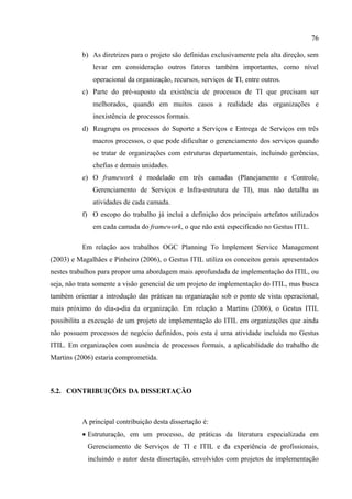 76

          b) As diretrizes para o projeto são definidas exclusivamente pela alta direção, sem
              levar em consideração outros fatores também importantes, como nível
              operacional da organização, recursos, serviços de TI, entre outros.
          c) Parte do pré-suposto da existência de processos de TI que precisam ser
              melhorados, quando em muitos casos a realidade das organizações e
              inexistência de processos formais.
          d) Reagrupa os processos do Suporte a Serviços e Entrega de Serviços em três
              macros processos, o que pode dificultar o gerenciamento dos serviços quando
              se tratar de organizações com estruturas departamentais, incluindo gerências,
              chefias e demais unidades.
          e) O framework é modelado em três camadas (Planejamento e Controle,
              Gerenciamento de Serviços e Infra-estrutura de TI), mas não detalha as
              atividades de cada camada.
          f) O escopo do trabalho já inclui a definição dos principais artefatos utilizados
              em cada camada do framework, o que não está especificado no Gestus ITIL.

          Em relação aos trabalhos OGC Planning To Implement Service Management
(2003) e Magalhães e Pinheiro (2006), o Gestus ITIL utiliza os conceitos gerais apresentados
nestes trabalhos para propor uma abordagem mais aprofundada de implementação do ITIL, ou
seja, não trata somente a visão gerencial de um projeto de implementação do ITIL, mas busca
também orientar a introdução das práticas na organização sob o ponto de vista operacional,
mais próximo do dia-a-dia da organização. Em relação a Martins (2006), o Gestus ITIL
possibilita a execução de um projeto de implementação do ITIL em organizações que ainda
não possuem processos de negócio definidos, pois esta é uma atividade incluída no Gestus
ITIL. Em organizações com ausência de processos formais, a aplicabilidade do trabalho de
Martins (2006) estaria comprometida.



5.2. CONTRIBUIÇÕES DA DISSERTAÇÃO



          A principal contribuição desta dissertação é:
          • Estruturação, em um processo, de práticas da literatura especializada em
            Gerenciamento de Serviços de TI e ITIL e da experiência de profissionais,
            incluindo o autor desta dissertação, envolvidos com projetos de implementação
 