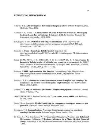 79

REFERENCIAS BIBLIOGRÁFICAS




Albertin, A. L. Administração da Informática: funções e fatores críticos de sucesso. 5ª ed.
       São Paulo: Atlas, 2004.

Andrade, J. N.; Moura, H. P. Implantando a Gestão de Serviços de TI: Uma Abordagem
      Horizontal com Base no Catálogo de Serviços de TI. IV Simpósio Brasileiro de
      Sistemas da Informação – SBSI, 2008.

Ball, Eugene S. ITIL: What it is and why you should care. 2005. Disponível em
       http://images.globalknowledge.com/wwwimages/whitepaperpdf/WP_ITIL.pdf .
       (último acesso: 15/11/2008).

Baudoin, C. O que é Tecnologia da Informação? Disponível em:
      http://www.seed.slb.com/qa2/FAQView.cfm?ID=548&Language=PT. (último acesso:
      10/04/2008).

Benzi, D. M.; NETO, J. S.; ORLANDI, T. R. C.; SOUZA JR, R. T. Governança de
       Tecnologia da Informação – Facilitadora na estratégia organizacional. In: SEGeT
       2006 - Simpósio de Excelência em Gestão e Tecnologia, 2006, Resende-RJ. Anais do.
       Resende-RJ : EADB, 2006. p. 747-1-747-12.

Bittinger, S. ITIL Implementation Best Practice. Gartner Group, 2004. Disponível em:
       http://www.gartner.com/teleconferences/asset_89167_75.jsp (último acesso:
       03/09/2007).

Brodbeck, A. F. - Alinhamento estratégico entre os planos de negócio e de tecnologia de
      informação: um modelo operacional para a implementação. Tese de Doutorado,
      PPGA, UFRGS, 2001.

Campos, V. F. TQC: Controle da Qualidade Total (no estilo japonês). Fundação Cristiano
     Ottoni, 6ª Edição, 1992.

COMPUTERWORLD, Revista Eletrônica de TI. Aprenda a tornar o ITIL real. Publicado
    em 19/02/2008.

Costa, Eliezer Arantes da. Gestão Estratégica: da empresa que temos para a empresa que
       queremos. 2ª Edição. Editora Saraiva, São Paulo, 2007.

Davenport, T. H. Reengenharia de Processos: Como inovar na empresa através da
      tecnologia da informação. Editora Campus, Rio de Janeiro, 1994.

De Haes, S. e Van Grenbergen, W. IT Governance Structures, Processes and Relational
      Mechanisms: Achieving IT/Business Alignment in a Major Belgian Financial
      Group. Proceedings of the 38th Hawaii International Conference on System Sciences
      – 2005.
 