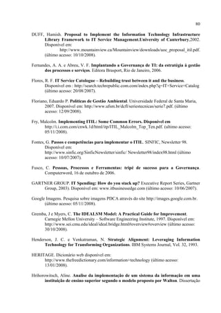 80

DUFF, Hamish. Proposal to Implement the Information Technology Infrastructure
     Library Framework to IT Service Management.University of Canterbury,2002.
     Disponível em:
             http://www.mountainview.ca/Mountainview/downloads/uoc_proposal_itil.pdf.
     (último acesso: 10/10/2008).

Fernandes, A. A. e Abreu, V. F. Implantando a Governança de TI: da estratégia à gestão
      dos processos e serviços. Editora Brasport, Rio de Janeiro, 2006.

Flores, R. F. IT Service Catologue – Rebuilding trust between it and the business.
        Disponível em : http://search.techrepublic.com.com/index.php?q=IT+Service+Catalog
        (último acesso: 20/08/2007).

Floriano, Eduardo P. Políticas de Gestão Ambiental. Universidade Federal de Santa Maria,
       2007. Disponível em: http://www.ufsm.br/dcfl/seriestecnicas/serie7.pdf. (último
       acesso: 12/09/2008).

Fry, Malcolm. Implementing ITIL: Some Common Errors. Disponível em
      http://i.i.com.com/cnwk.1d/html/itp/ITIL_Malcolm_Top_Ten.pdf. (ultimo acesso:
      05/11/2008).

Fontes, G. Passos e competências para implementar o ITIL. SINFIC, Newsletter 98.
       Disponível em:
       http://www.sinfic.org/SinficNewsletter/sinfic/ Newsletter98/index98.html (último
       acesso: 10/07/2007).

Fusco, C. Pessoas, Processos e Ferramentas: tripé de sucesso para a Governança.
       Computerword, 16 de outubro de 2006.

GARTNER GROUP. IT Spending: How do you stack up? Executive Report Series, Gartner
    Group, 2003). Disponível em: www.itbusinessedge.com (último acesso: 10/06/2007).

Google Imagens. Pesquisa sobre imagens PDCA através do site http://images.google.com.br.
      (último acesso: 05/11/2008).

Gremba, J e Myers, C. The IDEALSM Model: A Practical Guide for Improvement.
     Carnegie Mellon University – Software Engineering Institute, 1997. Disponível em:
     http://www.sei.cmu.edu/ideal/ideal.bridge.html#overview#overview (último acesso:
     30/10/2008).

Henderson, J. C. e Venkatraman, N. Strategic Alignment: Leveraging Information
      Technology for Transforming Organizations. IBM Systems Journal, Vol. 32, 1993.

HERITAGE. Dicionário web disponível em:
     http://www.thefreedictionary.com/information+technology (último acesso:
     13/01/2008).

Hrihorowitsch, Aline. Analise da implementação de um sistema da informação em uma
       instituição de ensino superior segundo o modelo proposto por Walton. Dissertação
 
