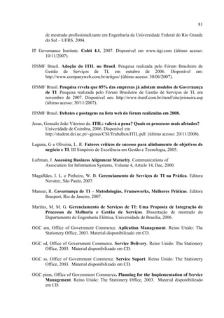81

       de mestrado profissionalizante em Engenharia da Universidade Federal do Rio Grande
       do Sul – UFRS. 2004.

IT Governance Institute. Cobit 4.1, 2007. Disponível em www.itgi.com (último acesso:
      10/11/2007).

ITSMF Brasil. Adoção do ITIL no Brasil. Pesquisa realizada pelo Fórum Brasileiro de
     Gestão de Serviços de TI, em outubro de 2006. Disponível em:
     http://www.companyweb.com.br/artigos/ (último acesso: 30/06/2007).

ITSMF Brasil. Pesquisa revela que 85% das empresas já adotam modelos de Governança
     de TI. Pesquisa realizada pelo Fórum Brasileiro de Gestão de Serviços de TI, em
     novembro de 2007. Disponível em: http://www.itsmf.com.br/itsmf/site/primeira.asp
     (último acesso: 30/11/2007).

ITSMF Brasil. Debates e postagens na lista web do fórum realizadas em 2008.

Jesus, Gonsalo João Vitorino de. ITIL: valerá a pena? Quais os processos mais afetados?
       Univeridade de Coimbra, 2006. Disponível em
       http://student.dei.uc.pt/~gjesus/CSI/Trabalhos/ITIL.pdf. (último acesso: 20/11/2008).

Laguna, G e Oliveira, L. R. Fatores críticos de sucesso para alinhamento de objetivos de
      negócio e TI. III Simpósio de Excelência em Gestão e Tecnologia, 2005.

Luftman, J. Assessing Business Alignment Maturity. Communications of
      Association for Information Systems, Volume 4, Article 14, Dec, 2000.

Magalhães, I. L. e Pinheiro, W. B. Gerenciamento de Serviços de TI na Prática. Editora
      Novatec, São Paulo, 2007.

Mansur, R. Governança de TI – Metodologias, Frameworks, Melhores Práticas. Editora
      Brasport, Rio de Janeiro, 2007.

Martins, M. M. G. Gerenciamento de Serviços de TI: Uma Proposta de Integração de
       Processos de Melhoria e Gestão de Serviços. Dissertação de mestrado do
       Departamento de Engenharia Elétrica, Universidade de Brasília, 2006.

OGC am, Office of Government Commerce. Aplication Management. Reino Unido: The
     Stationery Office, 2003. Material disponibilizado em CD.

OGC sd, Office of Government Commerce. Service Delivery. Reino Unido: The Stationery
     Office, 2003. Material disponibilizado em CD.

OGC ss, Office of Government Commerce. Service Suport. Reino Unido: The Stationery
     Office, 2003. Material disponibilizado em CD.

OGC pims, Office of Government Commerce. Planning for the Implementation of Service
     Management. Reino Unido: The Stationery Office, 2003. Material disponibilizado
     em CD.
 