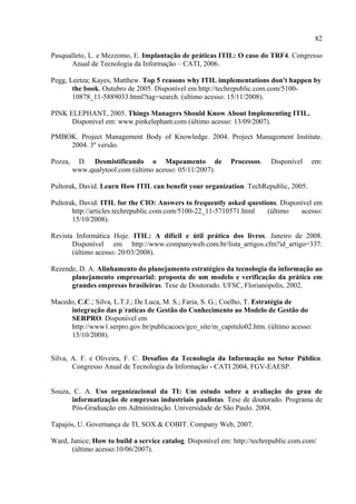 82

Pasqualleto, L. e Mezzomo, E. Implantação de práticas ITIL: O caso do TRF4. Congresso
      Anual de Tecnologia da Informação – CATI, 2006.

Pegg, Leetza; Kayes, Matthew. Top 5 reasons why ITIL implementations don't happen by
       the book. Outubro de 2005. Disponível em http://techrepublic.com.com/5100-
       10878_11-5889033.html?tag=search. (ultimo acesso: 15/11/2008).

PINK ELEPHANT, 2005. Things Managers Should Know About Implementing ITIL.
      Disponível em: www.pinkelephant.com (último acesso: 13/09/2007).

PMBOK. Project Management Body of Knowledge. 2004. Project Management Institute.
    2004. 3º versão.

Pozza,    D. Desmistificando o Mapeamento de                Processos.   Disponível    em:
         www.qualytool.com (último acesso: 05/11/2007).

Pultorak, David. Learn How ITIL can benefit your organization. TechRepublic, 2005.

Pultorak, David. ITIL for the CIO: Answers to frequently asked questions. Disponível em
       http://articles.techrepublic.com.com/5100-22_11-5710571.html  (último    acesso:
       15/10/2008).

Revista Informática Hoje. ITIL: A difícil e útil prática dos livros. Janeiro de 2008.
       Disponível em http://www.companyweb.com.br/lista_artigos.cfm?id_artigo=337.
       (último acesso: 20/03/2008).

Rezende, D. A. Alinhamento do planejamento estratégico da tecnologia da informação ao
      planejamento empresarial: proposta de um modelo e verificação da prática em
      grandes empresas brasileiras. Tese de Doutorado. UFSC, Florianópolis, 2002.

Macedo, C.C.; Silva, L.T.J.; De Luca, M. S.; Faria, S. G.; Coelho, T. Estratégia de
     integração das p´raticas de Gestão do Conhecimento ao Modelo de Gestão do
     SERPRO. Disponível em
     http://www1.serpro.gov.br/publicacoes/gco_site/m_capitulo02.htm. (último acesso:
     15/10/2008).


Silva, A. F. e Oliveira, F. C. Desafios da Tecnologia da Informação no Setor Público.
       Congresso Anual de Tecnologia da Informação - CATI 2004, FGV-EAESP.


Souza, C. A. Uso organizacional da TI: Um estudo sobre a avaliação do grau de
      informatização de empresas industriais paulistas. Tese de doutorado. Programa de
      Pós-Graduação em Administração. Universidade de São Paulo. 2004.

Tapajós, U. Governança de TI, SOX & COBIT. Company Web, 2007.

Ward, Janice; How to build a service catalog. Disponível em: http://techrepublic.com.com/
       (último acesso:10/06/2007).
 