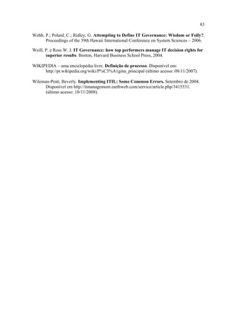 83

Webb, P.; Polard, C.; Ridley, G. Attempting to Define IT Governance: Wisdom or Folly?.
      Proceedings of the 39th Hawaii International Conference on System Sciences – 2006.

Weill, P. e Ross W. J. IT Governance: how top performers manage IT decision rights for
       superior results. Boston, Harvard Business School Press, 2004.

WIKIPEDIA – uma enciclopédia livre. Definição de processo. Disponível em:
     http://pt.wikipedia.org/wiki/P%C3%A1gina_principal (último acesso: 08/11/2007).

Wileman-Pratt, Beverly. Implementing ITIL: Some Common Errors. Setembro de 2004.
      Disponível em http://itmanagement.earthweb.com/service/article.php/3415531.
      (último acesso: 10/11/2008).
 