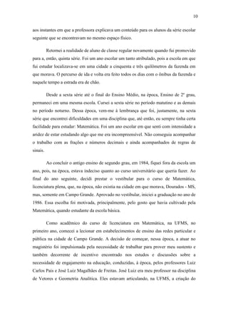 10

aos instantes em que a professora explicava um conteúdo para os alunos da série escolar
seguinte que se encontravam no mesmo espaço físico.

          Retornei a realidade de aluno de classe regular novamente quando fui promovido
para a, então, quinta série. Foi um ano escolar um tanto atribulado, pois a escola em que
fui estudar localizava-se em uma cidade a cinquenta e três quilômetros da fazenda em
que morava. O percurso de ida e volta era feito todos os dias com o ônibus da fazenda e
naquele tempo a estrada era de chão.

          Desde a sexta série até o final do Ensino Médio, na época, Ensino de 2º grau,
permaneci em uma mesma escola. Cursei a sexta série no período matutino e as demais
no período noturno. Dessa época, vem-me à lembrança que foi, justamente, na sexta
série que encontrei dificuldades em uma disciplina que, até então, eu sempre tinha certa
facilidade para estudar: Matemática. Foi um ano escolar em que senti com intensidade a
aridez de estar estudando algo que me era incompreensível. Não conseguia acompanhar
o trabalho com as frações e números decimais e ainda acompanhados de regras de
sinais.

          Ao concluir o antigo ensino de segundo grau, em 1984, fiquei fora da escola um
ano, pois, na época, estava indeciso quanto ao curso universitário que queria fazer. Ao
final do ano seguinte, decidi prestar o vestibular para o curso de Matemática,
licenciatura plena, que, na época, não existia na cidade em que morava, Dourados - MS,
mas, somente em Campo Grande. Aprovado no vestibular, iniciei a graduação no ano de
1986. Essa escolha foi motivada, principalmente, pelo gosto que havia cultivado pela
Matemática, quando estudante da escola básica.

          Como acadêmico do curso de licenciatura em Matemática, na UFMS, no
primeiro ano, comecei a lecionar em estabelecimentos de ensino das redes particular e
pública na cidade de Campo Grande. A decisão de começar, nessa época, a atuar no
magistério foi impulsionada pela necessidade de trabalhar para prover meu sustento e
também decorrente de incentivo encontrado nos estudos e discussões sobre a
necessidade de engajamento na educação, conduzidas, à época, pelos professores Luiz
Carlos Pais e José Luiz Magalhães de Freitas. José Luiz era meu professor na disciplina
de Vetores e Geometria Analítica. Eles estavam articulando, na UFMS, a criação do
 
