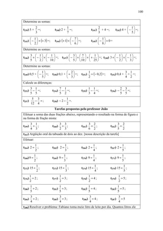 100


Determine as somas:
            2                             1                           2                         1
t239) 5 +     =;           t240) 2 +        =;                t241)     + 4 =;       t242) 4 +  −  =;
            3                             7                           3                         5
       1                                7                        1
t243)  −  + (+ 3) =;     t244) (+ 1) +  −  =;             t245)  −  + 0 =
       2                                6                        8
Determine as somas:
        3  1  1                       3  7   1                   1  1
t246)    +  −  +  −  =;        t247)  −  +   +  +  =; t248) 3 +  −  +  −  =;
        5  2   10                     5   10   25                2   3
Determine as somas:
             1                      2
                                                              + (− 0,2 ) =;
                                                            1                                   3 1
t249) 0,5 +  −  =;     t250) 0,1 +  +  =;       t251)                        t252) 0,4 +     + =;
             5                      3                   2                                   4 2
Calcule as diferenças:
        3 1                      7 1                        1 1                            2 3
t253)    − =;            t254)    − =;              t255)    − =;                t256) −    − =;
        5 5                      5 2                        3 4                            5 5
         5 3                           1
t257)     − =;           t258) − 2 −     =.
        12 4                           2
                          Tarefas propostas pelo professor João
Efetuar a soma das duas frações abaixo, representando o resultado na forma de figura e
na forma de fração mista:
        3 1                      3 3                        3 2                          3 2
t259)    + ;             t260)    + ;               t261)    + ;                 t262)    +
        4 3                      2 3                        6 2                          5 2
t263) Argüição oral da tabuada de dois ao dez. [nossa descrição da tarefa]
Efetuar:
            1                     1                             1                         1
t264) 2 ÷     ;          t265) 2 ÷ ;                t266) 2 ÷     ;              t267) 2 ÷ ;
            2                     3                             4                         5
         1                        1                          1                            1
t268) 9 ÷ ;              t269) 9 ÷ ;                t270) 9 ÷ ;                  t271) 9 ÷ ;
         2                        3                          4                            5
          1                        1                          1                            1
t272) 15 ÷ ;             t273) 15 ÷ ;               t274) 15 ÷ ;                 t275) 15 ÷ ;
          2                        3                          4                            5
     1                           1                          1                            1
t276) ÷ 2 ;              t277)     ÷ 3;             t278)     ÷4;                t279)     ÷ 5;
     2                           2                          2                            2
        1                        1                          1                            1
t280)     ÷2;            t281)     ÷ 3;             t282)     ÷4;                t283)     ÷5;
        5                        5                          5                            5
        3                        3                          3                            3
t284)     ÷2;            t285)     ÷ 3;             t286)     ÷4;                t287)     ÷5
        4                        4                          4                            4
t288) Resolver o problema: Fabiano toma meio litro de leite por dia. Quantos litros ele
 