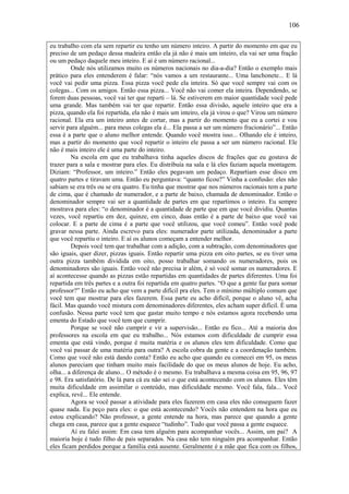 106

eu trabalho com ela sem repartir eu tenho um número inteiro. A partir do momento em que eu
preciso de um pedaço dessa madeira então ela já não é mais um inteiro, ela vai ser uma fração
ou um pedaço daquele meu inteiro. E aí é um número racional...
         Onde nós utilizamos muito os números nacionais no dia-a-dia? Então o exemplo mais
prático para eles entenderem é falar: “nós vamos a um restaurante... Uma lanchonete... E lá
você vai pedir uma pizza. Essa pizza você pede ela inteira. Só que você sempre vai com os
colegas... Com os amigos. Então essa pizza... Você não vai comer ela inteira. Dependendo, se
forem duas pessoas, você vai ter que reparti – lá. Se estiverem em maior quantidade você pede
uma grande. Mas também vai ter que repartir. Então essa divisão, aquele inteiro que era a
pizza, quando ela foi repartida, ela não é mais um inteiro, ela já virou o que? Virou um número
racional. Ela era um inteiro antes de cortar, mas a partir do momento que eu a cortei e vou
servir para alguém... para meus colegas ela é... Ela passa a ser um número fracionário”... Então
essa é a parte que o aluno melhor entende. Quando você mostra isso... Olhando ele é inteiro,
mas a partir do momento que você repartir o inteiro ele passa a ser um número racional. Ele
não é mais inteiro ele é uma parte do inteiro.
         Na escola em que eu trabalhava tinha aqueles discos de frações que eu gostava de
trazer para a sala e mostrar para eles. Eu distribuía na sala e lá eles faziam aquela montagem.
Diziam: “Professor, um inteiro.” Então eles pegavam um pedaço. Repartiam esse disco em
quatro partes e tiravam uma. Então eu perguntava: “quanto ficou?” Vinha a confusão: eles não
sabiam se era três ou se era quatro. Eu tinha que mostrar que nos números racionais tem a parte
de cima, que é chamado de numerador, e a parte de baixo, chamada de denominador. Então o
denominador sempre vai ser a quantidade de partes em que repartimos o inteiro. Eu sempre
mostrava para eles: “o denominador é a quantidade de parte que em que você dividiu. Quantas
vezes, você repartiu em dez, quinze, em cinco, duas então é a parte de baixo que você vai
colocar. E a parte de cima é a parte que você utilizou, que você comeu”. Então você pode
gravar nessa parte. Ainda escrevo para eles: numerador parte utilizada, denominador a parte
que você repartiu o inteiro. E aí os alunos começam a entender melhor.
         Depois você tem que trabalhar com a adição, com a subtração, com denominadores que
são iguais, quer dizer, pizzas iguais. Então repartir uma pizza em oito partes, se eu tiver uma
outra pizza também dividida em oito, posso trabalhar somando os numeradores, pois os
denominadores são iguais. Então você não precisa ir além, é só você somar os numeradores. E
aí acontecesse quando as pizzas estão repartidas em quantidades de partes diferentes. Uma foi
repartida em três partes e a outra foi repartida em quatro partes. “O que a gente faz para somar
professor?” Então eu acho que vem a parte difícil pra eles. Tem o mínimo múltiplo comum que
você tem que mostrar para eles fazerem. Essa parte eu acho difícil, porque o aluno vê, acha
fácil. Mas quando você mistura com denominadores diferentes, eles acham super difícil. É uma
confusão. Nessa parte você tem que gastar muito tempo e nós estamos agora recebendo uma
ementa do Estado que você tem que cumprir.
         Porque se você não cumprir e vir a supervisão... Então eu fico... Até a maioria dos
professores na escola em que eu trabalho... Nós estamos com dificuldade de cumprir essa
ementa que está vindo, porque é muita matéria e os alunos eles tem dificuldade. Como que
você vai passar de uma matéria para outra? A escola cobra da gente e a coordenação também.
Como que você não está dando conta? Então eu acho que quando eu comecei em 95, os meus
alunos pareciam que tinham muito mais facilidade do que os meus alunos de hoje. Eu acho,
olha... a diferença de aluno... O método é o mesmo. Eu trabalhava a mesma coisa em 95, 96, 97
e 98. Era satisfatório. De lá para cá eu não sei o que está acontecendo com os alunos. Eles têm
muita dificuldade em assimilar o conteúdo, mas dificuldade mesmo. Você fala, fala... Você
explica, revê... Ele entende.
         Agora se você passar a atividade para eles fazerem em casa eles não conseguem fazer
quase nada. Eu peço para eles: o que está acontecendo? Vocês não entendem na hora que eu
estou explicando? Não professor, a gente entende na hora, mas parece que quando a gente
chega em casa, parece que a gente esquece “tudinho”. Tudo que você passa a gente esquece.
         Aí eu falei assim: Em casa tem alguém para acompanhar vocês... Assim, um pai? A
maioria hoje é tudo filho de pais separados. Na casa não tem ninguém pra acompanhar. Então
eles ficam perdidos porque a família está ausente. Geralmente é a mãe que fica com os filhos,
 