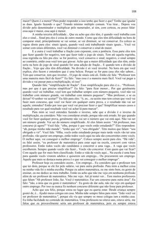 108

maior? Quem é a menor? Para poder responder a isso tenho que fazer o que? Tenho que igualar
as duas. Igualo fazendo o que? Tirando mínimo múltiplo comum. Vou tirar... Depois vou
dividir pelo denominador e multiplicar pelo numerador, aí sim, com certeza, eu posso falar:
essa aqui é maior, essa aqui é menor.
         A minha terceira dificuldade... Que eu acho que eles têm, é quando você trabalha com
eles o sinal... Sinal pra eles é coisa de outro mundo. Como que eles têm dificuldade na hora de
comparar sinal, principalmente se vai somar, se vai diminuir, se vai conservar. Eu coloco as
regras direto para eles: sinais iguais, quando você está trabalhando sinais iguais... Você vai
somar com sinais diferentes, você vai diminuir e conservar o sinal do maior.
         E a outra é você trabalhar a fração com expoente, com a potência. Essa parte eles tem
que fazer quando for negativo, tem que fazer todo o jogo de sinais. Tem até aquela regrinha,
essa regrinha eu falo pra eles: se for positivo, você conserva o sinal; negativo, o sinal sempre
ao contrário, então essa você tem que gravar. Acho que a maior dificuldade que eles têm, então
seria na hora do jogo de sinal quando for uma adição de fração... E quando tem a divisão de
fração... Vejo que eles têm dificuldade. Na divisão é só você inverter. Na hora em que você
explica, eles fazem e entendem que é uma beleza. Porque se for para casa eles não sabem...
Tem que conservar, tem que inverter... O jogo de sinais está ali. Então ele fala: “Professor tem
uma maneira mais fácil de fazer?” Eu falo: “mas essa é a maneira mais fácil. Você vai pegar a
divisão e vai passar para a multiplicação, só isso”.
         Quando fala: “simplificação de fração”. Essa simplificação para eles é o... “Professor,
mas por que é que precisa simplificar?” Eu falo: “para ficar menor... Por que geralmente
quando você vai trabalhar, você tem que trabalhar sempre com número pequeno, você não vai
trabalhar com número grande, vai trabalhar com número pequeno”. “Mas professor, e se eu
deixar? O senhor vai aceitar?” Eu falo para eles: “ó, eu... eu aceito mas tem coisas que você vai
fazer num concurso, que você vai fazer em qualquer outra prova, e o resultado não vai ser
aquele, entendeu? Então por isso que você vai precisar fazer o que? Simplificar nesses casos o
resultado para ver qual resultado você vai achar lá para marcar”.
         Para mim se você entendeu fazendo o inverso, sabe que a divisão é o inverso da
multiplicação, eu considero. Não vou considerar errado, porque não está errado. Só que quando
você for fazer qualquer prova, geralmente não vai ser o número que vai está aqui. Não vai ser
um número grande. Vai ser do número simplificado. Aí eles falam assim: “Ah professor, mas
concurso já agora?” Você fala: “olha, porque é que vocês estão estudando?” Eles respondem:
“ah, porque minha mãe manda”, “tenho que vir”, “sou obrigado”. Têm muitos que falam: “sou
obrigado a vir”. Você fala: “Olha, vocês estão estudando porque mais tarde vocês vão ter uma
profissão, vão querer um emprego, então todos vocês aqui na sala são concorrentes entre vocês.
O melhor aqui, vai conseguir o melhor emprego”. Coloco sempre assim para eles. “Dá vida”,
eu falei assim, “eu professor de matemática para estar aqui na escola, concorri com vários
professores. Então todos vocês são candidatos a concorrer a uma vaga... A vaga que vocês
escolherem. Sempre quando vocês vão fazer... Vocês vão concorrer. Com quem que vai ficar?
Com aquele que for mais bem classificado. Então a vida de vocês aqui... Na escola é uma base
para quando vocês virarem adultos e quiserem um emprego... Ou procurarem um emprego.
Aquele que mais se destaca numa prova é o que vai conseguir o melhor emprego”.
         Professor hoje eu considero assim... Um emprego... Eu considero que o professor tem
que ter dom, porque se ele for pelo salário, vai para outra profissão. Para mim a melhor coisa
na minha vida foi a minha escolha. Porque eu adoro matemática, eu me sinto bem, eu gosto de
ensinar, eu me dedico ao meu trabalho. Então eu acho que não me vejo em nenhuma profissão
além de ser professor de matemática. Não me vejo. Até já tentei ver... Tem muitos professores
que falam "Ah professor João, faz. Você é matemático. Faz um concurso para outra área”. Eu
falo: "não, a área que eu gosto é matemática”. Eu gosto de dar aula, não me vejo em qualquer
outro emprego. Por isso eu nunca fiz nenhum concurso diferente que não fosse para professor.
         Acho que sou feliz, porque estou no lugar que eu queria estar. Desde criança sempre
gostei de, é... Ajudei meus colegas em casa. Minha mãe sempre falou para mim: "João você vai
ser professor de matemática.", porque ela via que sempre os meus colegas iam a minha casa.
Eu tinha facilidade no conteúdo de matemática. Uma professora no oitavo ano, oitava série, me
falou que eu provavelmente seria um professor de matemática, pois eu sempre estava
 