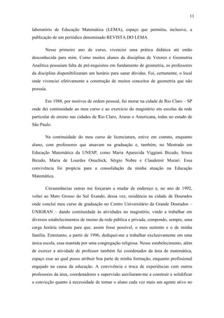 11

laboratório de Educação Matemática (LEMA), espaço que permitiu, inclusive, a
publicação de um periódico denominado REVISTA DO LEMA.

       Nesse primeiro ano de curso, vivenciei uma prática didática até então
desconhecida para mim. Como muitos alunos da disciplina de Vetores e Geometria
Analítica possuíam falta de pré-requisitos em fundamento de geometria, os professores
da disciplina disponibilizaram um horário para sanar dúvidas. Foi, certamente, o local
onde vivenciei efetivamente a construção de muitos conceitos de geometria que não
possuía.

       Em 1988, por motivos de ordem pessoal, fui morar na cidade de Rio Claro – SP
onde dei continuidade ao meu curso e ao exercício do magistério em escolas da rede
particular de ensino nas cidades de Rio Claro, Araras e Americana, todas no estado de
São Paulo.

       Na continuidade do meu curso de licenciatura, estive em contato, enquanto
aluno, com professores que atuavam na graduação e, também, no Mestrado em
Educação Matemática da UNESP, como Maria Aparecida Viggiani Bicudo, Irineu
Bicudo, Maria de Lourdes Onuchick, Sérgio Nobre e Claudemir Murari. Essa
convivência foi propícia para a consolidação da minha atuação na Educação
Matemática.

       Circunstâncias outras me forçaram a mudar de endereço e, no ano de 1992,
voltei ao Mato Grosso do Sul fixando, dessa vez, residência na cidade de Dourados
onde concluí meu curso de graduação no Centro Universitário da Grande Dourados –
UNIGRAN – dando continuidade às atividades no magistério, vindo a trabalhar em
diversos estabelecimentos de ensino da rede pública e privada, compondo, sempre, uma
carga horária robusta para que, assim fosse possível, o meu sustento e o de minha
família. Entretanto, a partir de 1996, dediquei-me a trabalhar exclusivamente em uma
única escola, essa mantida por uma congregação religiosa. Nesse estabelecimento, além
de exercer a atividade de professor também fui coordenador da área de matemática,
espaço esse ao qual posso atribuir boa parte de minha formação, enquanto profissional
engajado na causa da educação. A convivência e troca de experiências com outros
professores da área, coordenadores e supervisão auxiliaram-me a construir e solidificar
a convicção quanto à necessidade de tornar o aluno cada vez mais um agente ativo no
 