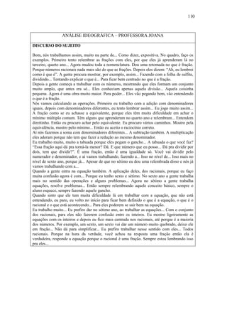 110



                 ANÁLISE IDEOGRÁFICA – PROFESSORA JOANA

DISCURSO DO SUJEITO

Bom, nós trabalhamos assim, muito na parte de... Como dizer, expositiva. No quadro, faço os
exemplos. Primeiro tento relembrar as frações com eles, por que eles já aprenderam lá no
terceiro, quarto ano... Agora mudou toda a nomenclatura. Dou uma retomada no que é fração.
Porque números racionais nada mais são do que as frações. Depois eles dizem: “Ah, eu lembrei
como é que é”. A gente procura mostrar, por exemplo, assim... Fazendo com a folha de sulfite,
dividindo... Tentando explicar o que é... Para ficar bem centrado no que é a fração.
Depois a gente começa a trabalhar com os números, mostrando que eles formam um conjunto
muito amplo, que antes era só... Eles conheciam apenas aquela divisão... Aquela coisinha
pequena. Agora é uma obra muito maior. Para poder... Eles vão pegando bem, vão entendendo
o que é a fração.
Nós vamos calculando as operações. Primeiro eu trabalho com a adição com denominadores
iguais, depois com denominadores diferentes, eu tento lembrar assim... Eu jogo muito assim...
A fração como se eu achasse a equivalente, porque eles têm muita dificuldade em achar o
mínimo múltiplo comum. Têm alguns que aprenderam no quarto ano e relembram... Entendem
direitinho. Então eu procuro achar pelo equivalente. Eu procuro vários caminhos. Mostro pela
equivalência, mostro pelo mínimo... Então eu aceito o raciocínio correto.
Aí nós fazemos a soma com denominadores diferentes... A subtração também. A multiplicação
eles adoram porque não tem que fazer a redução ao mesmo denominador.
Eu trabalho muito, muito a tabuada porque eles pegam o gancho... A tabuada o que você faz?
“Essa fração aqui dá pra torná-la menor? Dá. E que número que eu posso... Dá pra dividir por
dois, tem que dividir?”. É uma fração, então é uma igualdade só. Você vai dividir pelo
numerador e denominador, e aí vamos trabalhando, fazendo a... Isso no nível de... Isso mais no
nível de sexto ano, porque já... Apesar de que no sétimo eu dou uma relembrada disso e nós já
vamos trabalhando com a...
Quando a gente entra na equação também. A aplicação deles, dos racionais, porque eu faço
muita confusão agora é com... Porque eu tenho sexto e sétimo. No sexto ano a gente trabalha
mais no sentido das operações e alguns problemas... Agora no sétimo a gente trabalha
equações, resolve problemas... Então sempre relembrando aquele conceito básico, sempre o
aluno esquece, sempre fazendo aquele gancho.
Quando sinto que ele tem muita dificuldade lá em trabalhar com a equação, que não está
entendendo, eu paro, eu volto no início para ficar bem definido o que é a equação, o que é o
racional e o que está acontecendo... Para eles poderem se sair bem na equação.
Eu trabalho muito... Eu prefiro dar no sétimo ano, ao trabalhar as equações... Com o conjunto
dos racionais, para eles não fazerem confusão entre os inteiros. Eu mostro ligeiramente as
equações com os inteiros e depois eu fico mais centrada nos racionais, até porque é a maioria
dos números. Por exemplo, um sexto, um sexto vai dar um número muito quebrado, deixo ele
em fração... Não dá para simplificar... Eu prefiro trabalhar nesse sentido com eles... Todos
racionais. Porque na hora da verdade, você achou na resposta uma fração então ela é
verdadeira, responde a equação porque o racional é uma fração. Sempre estou lembrando isso
pra eles...
 