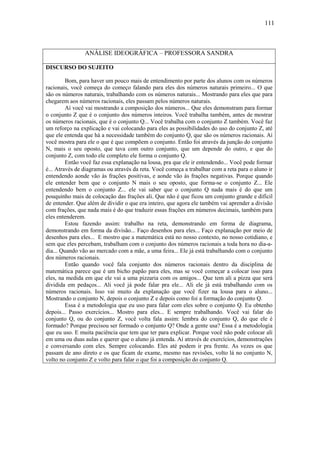 111



                ANÁLISE IDEOGRÁFICA – PROFESSORA SANDRA

DISCURSO DO SUJEITO

         Bom, para haver um pouco mais de entendimento por parte dos alunos com os números
racionais, você começa do começo falando para eles dos números naturais primeiro... O que
são os números naturais, trabalhando com os números naturais... Mostrando para eles que para
chegarem aos números racionais, eles passam pelos números naturais.
         Aí você vai mostrando a composição dos números... Que eles demonstram para formar
o conjunto Z que é o conjunto dos números inteiros. Você trabalha também, antes de mostrar
os números racionais, que é o conjunto Q... Você trabalha com o conjunto Z também. Você faz
um reforço na explicação e vai colocando para eles as possibilidades do uso do conjunto Z, até
que ele entenda que há a necessidade também do conjunto Q, que são os números racionais. Aí
você mostra para ele o que é que compõem o conjunto. Então foi através da junção do conjunto
N, mais o seu oposto, que tava com outro conjunto, que um depende do outro, e que do
conjunto Z, com todo ele completo ele forma o conjunto Q.
         Então você faz essa explanação na lousa, pra que ele ir entendendo... Você pode formar
é... Através de diagramas ou através da reta. Você começa a trabalhar com a reta para o aluno ir
entendendo aonde vão às frações positivas, e aonde vão às frações negativas. Porque quando
ele entender bem que o conjunto N mais o seu oposto, que forma-se o conjunto Z... Ele
entendendo bem o conjunto Z... ele vai saber que o conjunto Q nada mais é do que um
pouquinho mais de colocação das frações ali. Que não é que ficou um conjunto grande e difícil
de entender. Que além de dividir o que era inteiro, que agora ele também vai aprender a divisão
com frações, que nada mais é do que traduzir essas frações em números decimais, também para
eles entenderem.
         Estou fazendo assim: trabalho na reta, demonstrando em forma de diagrama,
demonstrando em forma da divisão... Faço desenhos para eles... Faço explanação por meio de
desenhos para eles... E mostro que a matemática está no nosso contexto, no nosso cotidiano, e
sem que eles percebam, trabalham com o conjunto dos números racionais a toda hora no dia-a-
dia... Quando vão ao mercado com a mãe, a uma feira... Ele já está trabalhando com o conjunto
dos números racionais.
         Então quando você fala conjunto dos números racionais dentro da disciplina de
matemática parece que é um bicho papão para eles, mas se você começar a colocar isso para
eles, na medida em que ele vai a uma pizzaria com os amigos... Que tem ali a pizza que será
dividida em pedaços... Ali você já pode falar pra ele... Ali ele já está trabalhando com os
números racionais. Isso vai muito da explanação que você fizer na lousa para o aluno...
Mostrando o conjunto N, depois o conjunto Z e depois como foi a formação do conjunto Q.
         Essa é a metodologia que eu uso para falar com eles sobre o conjunto Q. Eu obtenho
depois... Passo exercícios... Mostro para eles... E sempre trabalhando. Você vai falar do
conjunto Q, ou do conjunto Z, você volta fala assim: lembra do conjunto Q, do que ele é
formado? Porque precisou ser formado o conjunto Q? Onde a gente usa? Essa é a metodologia
que eu uso. E muita paciência que tem que ter para explicar. Porque você não pode colocar ali
em uma ou duas aulas e querer que o aluno já entenda. Aí através de exercícios, demonstrações
e conversando com eles. Sempre colocando. Eles até podem ir pra frente. As vezes os que
passam de ano direto e os que ficam de exame, mesmo nas revisões, volto lá no conjunto N,
volto no conjunto Z e volto para falar o que foi a composição do conjunto Q.
 