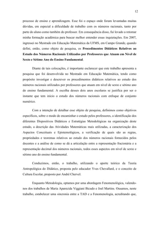 12

processo de ensino e aprendizagem. Esse foi o espaço onde foram levantadas muitas
dúvidas, em especial a dificuldade de trabalho com os números racionais, tanto por
parte do aluno como também do professor. Em consequência disso, fui levado a retomar
minha formação acadêmica para buscar melhor entender essas inquietações. Em 2007,
ingressei no Mestrado em Educação Matemática da UFMS, em Campo Grande, quando
defini, então, como objeto de pesquisa, os Procedimentos Didáticos Relativos ao
Estudo dos Números Racionais Utilizados por Professores que Atuam em Nível de
Sexto e Sétimo Ano do Ensino Fundamental.

       Diante de tais colocações, é importante esclarecer que este trabalho apresenta a
pesquisa que foi desenvolvida no Mestrado em Educação Matemática, tendo como
propósito investigar e descrever os procedimentos didáticos relativos ao estudo dos
números racionais utilizados por professores que atuam em nível de sexto e sétimo ano
do ensino fundamental. A escolha desses dois anos escolares se justifica por ser o
instante que tem início o estudo dos números racionais com enfoque de conjunto
numérico.

       Com a intenção de detalhar esse objeto de pesquisa, definimos como objetivos
específicos, sobre o modo de encaminhar o estudo pelos professores, a identificação dos
diferentes Dispositivos Didáticos e Estratégias Metodológicas na organização deste
estudo, a descrição das Atividades Matemáticas mais utilizadas, a caracterização dos
Aspectos Conceituais e Epistemológicos, a verificação de quais são as regras,
propriedades e teoremas relativos ao estudo dos números racionais fornecidos pelos
docentes e a análise de como se dá a articulação entre a representação fracionária e a
representação decimal dos números racionais, todos esses aspectos em nível de sexto e
sétimo ano do ensino fundamental.

       Conduzimos, então, o trabalho, utilizando o aporte teórico da Teoria
Antropológica do Didático, proposta pelo educador Yves Chevallard, e o conceito de
Cultura Escolar, proposto por André Chervel.

       Enquanto Metodologia, optamos por uma abordagem Fenomenológica, valendo-
nos dos trabalhos de Maria Aparecida Viggiani Bicudo e Joel Martins. Ousamos, neste
trabalho, estabelecer uma sincronia entre a TAD e a Fenomenologia, acreditando que,
 