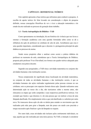 15

                    CAPÍTULO I - REFERENCIAL TEÓRICO

       Este capítulo apresenta a base teórica que utilizamos para conduzir a pesquisa. A
escolha do aporte teórico foi feita levando em consideração o objeto de pesquisa
definido, nossas concepções filosóficas de ver e viver a educação matemática e do
estado da arte realizado no processo de gestação deste trabalho.

       1.1 - Teoria Antropológica do Didático - TAD

       Como apresentamos na introdução, há um histórico de vivência que nos levou a
retomar a formação acadêmica com uma questão formulada sobre como se dá a
influência da ação do professor no cotidiano de sala de aula. Acreditamos que essa é
uma questão importante, considerando que o docente é o protagonista principal da ação
didática no processo de ensino.

       Sendo nosso propósito olhar e analisar como ocorre a prática didática do
professor no momento da aula, entendemos que a Teoria Antropológica do Didático,
proposta pelo professor Yves Chevallard, nos fornece um quadro teórico adequado para
estudarmos essa práxis docente.

       Segundo esse pesquisador, a TAD situa a atividade matemática no conjunto das
atividades humanas e das instituições sociais.

       Nossa compreensão do significado dessa localização da atividade matemática,
no conjunto de todas as atividades humanas e das instituições sociais, é que as
atividades humanas são ações realizadas regularmente pelas pessoas comuns no seu
cotidiano, sem se preocupar com aspectos formais dessa ação. Quando realizamos uma
determinada ação no nosso dia a dia, não teorizamos sobre a mesma antes, não
elencamos as etapas que serão cumpridas e suas respectivas justificativas teóricas. Um
exemplo que ilustra o que dizemos é o de uma pessoa que vai realizar a troca de uma
lâmpada danificada. Ela simplesmente retira a que está danificada e a substitui por outra
nova. No transcurso dessa ação ela não se detém para estudar os movimentos que são
realizados pela mão para girar a lâmpada, nem tão pouco em medir com precisão o
torque necessário após finalizar o giro da lâmpada no soquete.

       Por outro lado, essas atividades não incluem ações estritamente individuais, ou
seja, aquelas que são realizadas por uma única pessoa. Na TAD, a intenção é considerar
 