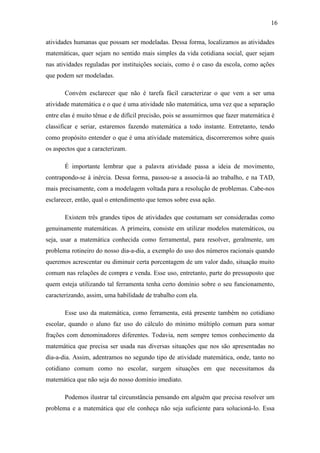 16

atividades humanas que possam ser modeladas. Dessa forma, localizamos as atividades
matemáticas, quer sejam no sentido mais simples da vida cotidiana social, quer sejam
nas atividades reguladas por instituições sociais, como é o caso da escola, como ações
que podem ser modeladas.

       Convém esclarecer que não é tarefa fácil caracterizar o que vem a ser uma
atividade matemática e o que é uma atividade não matemática, uma vez que a separação
entre elas é muito tênue e de difícil precisão, pois se assumirmos que fazer matemática é
classificar e seriar, estaremos fazendo matemática a todo instante. Entretanto, tendo
como propósito entender o que é uma atividade matemática, discorreremos sobre quais
os aspectos que a caracterizam.

       É importante lembrar que a palavra atividade passa a ideia de movimento,
contrapondo-se à inércia. Dessa forma, passou-se a associa-lá ao trabalho, e na TAD,
mais precisamente, com a modelagem voltada para a resolução de problemas. Cabe-nos
esclarecer, então, qual o entendimento que temos sobre essa ação.

       Existem três grandes tipos de atividades que costumam ser consideradas como
genuinamente matemáticas. A primeira, consiste em utilizar modelos matemáticos, ou
seja, usar a matemática conhecida como ferramental, para resolver, geralmente, um
problema rotineiro do nosso dia-a-dia, a exemplo do uso dos números racionais quando
queremos acrescentar ou diminuir certa porcentagem de um valor dado, situação muito
comum nas relações de compra e venda. Esse uso, entretanto, parte do pressuposto que
quem esteja utilizando tal ferramenta tenha certo domínio sobre o seu funcionamento,
caracterizando, assim, uma habilidade de trabalho com ela.

       Esse uso da matemática, como ferramenta, está presente também no cotidiano
escolar, quando o aluno faz uso do cálculo do mínimo múltiplo comum para somar
frações com denominadores diferentes. Todavia, nem sempre temos conhecimento da
matemática que precisa ser usada nas diversas situações que nos são apresentadas no
dia-a-dia. Assim, adentramos no segundo tipo de atividade matemática, onde, tanto no
cotidiano comum como no escolar, surgem situações em que necessitamos da
matemática que não seja do nosso domínio imediato.

       Podemos ilustrar tal circunstância pensando em alguém que precisa resolver um
problema e a matemática que ele conheça não seja suficiente para solucioná-lo. Essa
 