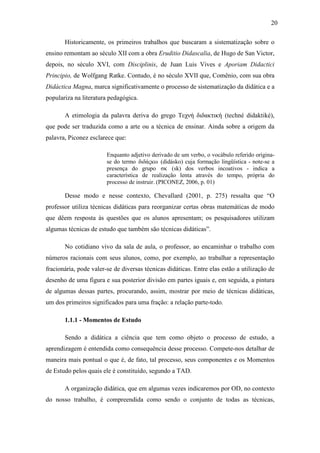 20

       Historicamente, os primeiros trabalhos que buscaram a sistematização sobre o
ensino remontam ao século XII com a obra Eruditio Didascalia, de Hugo de San Victor,
depois, no século XVI, com Disciplinis, de Juan Luis Vives e Aporiam Didactici
Principio, de Wolfgang Ratke. Contudo, é no século XVII que, Comênio, com sua obra
Didáctica Magna, marca significativamente o processo de sistematização da didática e a
populariza na literatura pedagógica.

       A etimologia da palavra deriva do grego Τεχνή διδακτική (techné didaktiké),
que pode ser traduzida como a arte ou a técnica de ensinar. Ainda sobre a origem da
palavra, Piconez esclarece que:

                        Enquanto adjetivo derivado de um verbo, o vocábulo referido origina-
                        se do termo διδάςκω (didásko) cuja formação lingüística - note-se a
                        presença do grupo σκ (sk) dos verbos incoativos - indica a
                        característica de realização lenta através do tempo, própria do
                        processo de instruir. (PICONEZ, 2006, p. 01)

       Desse modo e nesse contexto, Chevallard (2001, p. 275) ressalta que “O
professor utiliza técnicas didáticas para reorganizar certas obras matemáticas de modo
que dêem resposta às questões que os alunos apresentam; os pesquisadores utilizam
algumas técnicas de estudo que também são técnicas didáticas”.

       No cotidiano vivo da sala de aula, o professor, ao encaminhar o trabalho com
números racionais com seus alunos, como, por exemplo, ao trabalhar a representação
fracionária, pode valer-se de diversas técnicas didáticas. Entre elas estão a utilização de
desenho de uma figura e sua posterior divisão em partes iguais e, em seguida, a pintura
de algumas dessas partes, procurando, assim, mostrar por meio de técnicas didáticas,
um dos primeiros significados para uma fração: a relação parte-todo.

       1.1.1 - Momentos de Estudo

       Sendo a didática a ciência que tem como objeto o processo de estudo, a
aprendizagem é entendida como consequência desse processo. Compete-nos detalhar de
maneira mais pontual o que é, de fato, tal processo, seus componentes e os Momentos
de Estudo pelos quais ele é constituído, segundo a TAD.

       A organização didática, que em algumas vezes indicaremos por OD, no contexto
do nosso trabalho, é compreendida como sendo o conjunto de todas as técnicas,
 