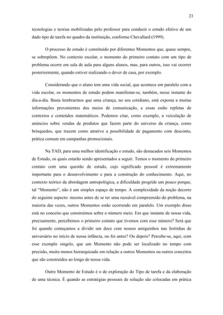 21

tecnologias e teorias mobilizadas pelo professor para conduzir o estudo efetivo de um
dado tipo de tarefa no quadro da instituição, conforme Chevallard (1999).

       O processo de estudo é constituído por diferentes Momentos que, quase sempre,
se sobrepõem. No contexto escolar, o momento do primeiro contato com um tipo de
problema ocorre em sala de aula para alguns alunos, mas, para outros, isso vai ocorrer
posteriormente, quando estiver realizando o dever de casa, por exemplo.

       Considerando que o aluno tem uma vida social, que acontece em paralelo com a
vida escolar, os momentos de estudo podem manifestar-se, também, nesse instante do
dia-a-dia. Basta lembrarmos que uma criança, no seu cotidiano, está exposta a muitas
informações provenientes dos meios de comunicação, e essas estão repletas de
contextos e conteúdos matemáticos. Podemos citar, como exemplo, a veiculação de
anúncios sobre vendas de produtos que fazem parte do universo da criança, como
brinquedos, que trazem como atrativo a possibilidade de pagamento com desconto,
prática comum em campanhas promocionais.

       Na TAD, para uma melhor identificação e estudo, são destacados seis Momentos
de Estudo, os quais estarão sendo apresentados a seguir. Temos o momento do primeiro
contato com uma questão de estudo, cujo significado pessoal é extremamente
importante para o desenvolvimento e para a construção do conhecimento. Aqui, no
contexto teórico da abordagem antropológica, a dificuldade progride um pouco porque,
tal “Momento”, não é um simples espaço de tempo. A complexidade da noção decorre
do seguinte aspecto: mesmo antes de se ter uma razoável compreensão do problema, na
maioria das vezes, outros Momentos estão ocorrendo em paralelo. Um exemplo disso
está no conceito que construímos sobre o número meio. Em que instante de nossa vida,
precisamente, percebemos o primeiro contato que tivemos com esse número? Será que
foi quando começamos a dividir um doce com nossos amiguinhos nas festinhas de
aniversário no início de nossa infância, ou foi antes? Ou depois? Percebe-se, aqui, com
esse exemplo singelo, que um Momento não pode ser localizado no tempo com
precisão, muito menos hierarquizado em relação a outros Momentos ou outros conceitos
que são construídos ao longo de nossa vida.

       Outro Momento de Estudo é o de exploração do Tipo de tarefa e da elaboração
de uma técnica. É quando as estratégias pessoais de solução são colocadas em prática
 
