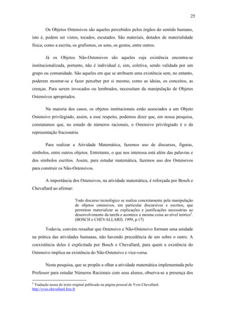 25

        Os Objetos Ostensivos são aqueles percebidos pelos órgãos do sentido humano,
isto é, podem ser vistos, tocados, escutados. São materiais, dotados de materialidade
física, como a escrita, os grafismos, os sons, os gestos, entre outros.

        Já os Objetos Não-Ostensivos são aqueles cuja existência encontra-se
institucionalizada, portanto, não é individual e, sim, coletiva, sendo validada por um
grupo ou comunidade. São aqueles em que se atribuem uma existência sem, no entanto,
poderem mostrar-se e fazer perceber por si mesmo, como as ideias, os conceitos, as
crenças. Para serem invocados ou lembrados, necessitam da manipulação de Objetos
Ostensivos apropriados.

        Na maioria dos casos, os objetos institucionais estão associados a um Objeto
Ostensivo privilegiado, assim, a esse respeito, podemos dizer que, em nossa pesquisa,
constatamos que, no estudo de números racionais, o Ostensivo privilegiado é o da
representação fracionária.

        Para realizar a Atividade Matemática, fazemos uso de discursos, figuras,
símbolos, entre outros objetos. Entretanto, o que nos interessa está além das palavras e
dos símbolos escritos. Assim, para estudar matemática, fazemos uso dos Ostensivos
para construir os Não-Ostensivos.

        A importância dos Ostensivos, na atividade matemática, é reforçada por Bosch e
Chevallard ao afirmar:

                           Todo discurso tecnológico se realiza concretamente pela manipulação
                           de objetos ostensivos, em particular discursivos e escritos, que
                           permitem materializar as explicações e justificações necessárias ao
                           desenvolvimento da tarefa e acontece a mesma coisa ao nível teórico2.
                           (BOSCH e CHEVALLARD, 1999, p.17)

        Todavia, convém ressaltar que Ostensivo e Não-Ostensivo formam uma unidade
na prática das atividades humanas, não havendo precedência de um sobre o outro. A
coexistência deles é explicitada por Bosch e Chevallard, para quem a existência do
Ostensivo implica na existência do Não-Ostensivo e vice-versa.

        Nesta pesquisa, que se propõe a olhar a atividade matemática implementada pelo
Professor para estudar Números Racionais com seus alunos, observa-se a presença dos

2
 Tradução nossa do texto original publicado na página pessoal de Yves Chevallard.
http://yves.chevallard.free.fr
 