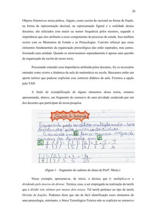 26

Objetos Ostensivos nessa prática. Alguns, como escrita do racional na forma de fração,
na forma de representação decimal, na representação figural e a oralidade desses
docentes, são utilizados com maior ou menor frequência pelos mesmos, segundo a
importância que eles atribuem a esses componentes do processo de estudo. Isso também
ocorre com os Momentos de Estudo e as Praxeologias. Convém reforçar que esses
elementos fundamentais da organização praxeológica não estão separados, mas juntos,
formando uma unidade. Quando os mencionamos separadamente é apenas uma questão
de organização da escrita do nosso texto.

       Procurando entender essa importância atribuída pelos docentes, fez se necessário
entender como ocorre a dinâmica da aula de matemática na escola. Buscamos então um
aporte teórico que pudesse explicitar esse contexto didático da aula. Fizemos a opção
pela TAD.

       A título de exemplificação de alguns elementos dessa teoria, estamos
apresentando, abaixo, um fragmento do ostensivo de uma atividade conduzida por um
dos docentes que participam de nossa pesquisa.




                  (figura 1 – fragmento do caderno de aluno da Profª. Maria.)

       Nesse exemplo, apresenta-se, de início, a técnica que é: multiplica-se o
dividendo pelo inverso do divisor. Técnica, essa, a ser empregada na realização da tarefa
que é dividir três sétimos por menos dois terços. Tal tarefa pertence ao tipo de tarefa
Divisão de frações. Podemos dizer que são de fácil identificação esses elementos de
uma praxeologia, entretanto, o bloco Tecnológico-Teórico não se explicita no ostensivo
 