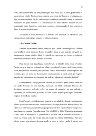 27

acima. Dos componentes de uma praxeologia, esse bloco fica, às vezes, permeando os
momentos de estudo. Também temos, acima, uma opção de Ostensivo privilegiado, ou
seja, a representação de frações na linguagem própria da matemática, onde se escreve o
numerador na parte superior e o denominador na parte inferior. Poderia ter sido
apresentado outro Ostensivo, como, por exemplo, a representação de três sétimos na
forma de representação figural.

       Ao realizar a tarefa, mobiliza-se o trabalho com a técnica e a articulação com
outro conteúdo matemático, no caso, os números inteiros.

       1.2 - Cultura Escolar

       Servidos do arcabouço teórico fornecido pela Teoria Antropológica do Didático
para conduzir nossa pesquisa, fomos colocados frente a uma questão intrigante no
transcurso de nosso trabalho: Qual é a justificativa para que se efetive o ensino de
Números Racionais no modo presente na escola?

       Para clarear essa inquietação, fomos levados a entender como se dá a Cultura
Escolar, ou seja, a escola ensina alguns saberes que são próprios da escola e que, muitas
vezes, não possuem nenhuma justificativa na ciência de referência. Como explicar, por
exemplo, que, em plena era dos recursos computacionais, a escola ainda privilegie o
trabalho dos racionais na representação fracionária e não na representação decimal?

       Para responder a indagação feita, optamos por utilizar o aporte teórico fornecido
por André Chervel em seu trabalho, publicado em 1990, intitulado História das
disciplinas escolares: reflexões sobre um campo de pesquisa, no qual defende a
capacidade da escola como produtora de uma cultura própria para suprir finalidades
próprias do cotidiano escolar.

       Para Chervel, a opinião comum presente na sociedade é a de que a escola ensina
saberes que foram constituídos e construídos fora do espaço escolar. São os saberes das
ciências de referência, proveniente das pesquisas científicas e que sofrem a transposição
para chegarem à escola. Nas palavras de Chervel (1990, p. 180), “Ela ensina as ciências
exatas, como a matemática, e, quando ela se envolve com a matemática moderna é,
pensa-se, porque acaba de ocorrer uma revolução na ciência matemática”. Para esse
teórico, essa é uma concepção para aqueles a quem o ensino escolar é apenas uma
 