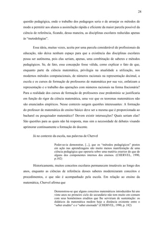 28

questão pedagógica, onde o trabalho dos pedagogos seria o de arranjar os métodos de
modo a permitir aos alunos a assimilação rápida e eficiente da maior parcela possível da
ciência de referência, ficando, dessa maneira, as disciplinas escolares reduzidas apenas
às “metodologias”.

       Essa ideia, muitas vezes, aceita por uma parcela considerável de profissionais da
educação, não deixa nenhum espaço para que a existência das disciplinas escolares
possa ser autônoma, pois elas seriam, apenas, uma combinação de saberes e métodos
pedagógicos. Se, de fato, essa concepção fosse válida, como explicar o fato de que,
enquanto parte da ciência matemática, privilegia na atualidade a utilização, nos
modernos métodos computacionais, de números racionais na representação decimal, a
escola e os cursos de formação de professores de matemática por sua vez, enfatizam a
representação e o trabalho das operações com números racionais na forma fracionária?
Para a realidade dos cursos de formação de professores esse predomínio se justificaria
em função do rigor da ciência matemática, uma vez que os teoremas matemáticos não
são enunciados empíricos. Nesse contexto surgem questões interessantes: A formação
do professor de matemática do ensino básico deve ser a mesma que é proporcionada ao
bacharel ou pesquisador matemático? Devem existir intersecções? Quais seriam elas?
São questões para as quais não há resposta, mas sim a necessidade de debates visando
aprimorar continuamente a formação do docente.

       Já no contexto da escola, nas palavras de Chervel

                       Poder-se-ia demonstrar, [...], que os “métodos pedagógicos” postos
                       em ação nas aprendizagens são muito menos manifestação de uma
                       ciência pedagógica que operaria sobre uma matéria exterior do que de
                       alguns dos componentes internos dos ensinos. (CHERVEL, 1990,
                       p.182)

       Historicamente, muitos conceitos escolares permanecem imutáveis ao longo dos
anos, enquanto as ciências de referência desses saberes modernizaram conceitos e
procedimentos, o que não é acompanhado pela escola. Em relação ao ensino da
matemática, Chervel afirma que

                       Demonstrou-se que alguns conceitos matemáticos introduzidos há uns
                       vinte anos no primeiro ciclo do secundário não tem muito em comum
                       com seus homônimos eruditos que lhe serviriam de sustentação: os
                       didáticos da matemática medem hoje a distância existente entre o
                       “saber erudito” e o “saber ensinado” (CHERVEL, 1990, p. 182)
 