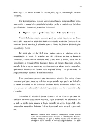 30

Outro aspecto em comum a ambos é a valorização do aspecto epistemológico nas duas
disciplinas.

       Convém salientar que existem, também, as diferenças entre suas ideias, como,
por exemplo, o grau de independência da instituição escolar na produção das disciplinas
que constituem o trabalho dos professores e dos alunos.

       1.3 - Algumas pesquisas que tratam do Ensino de Números Racionais

       Nosso trabalho de pesquisa tem como ponto de partida inquietações que foram
despertadas e aguçadas ao longo da vivência profissional e acadêmica. Entretanto fez-se
necessário buscar trabalhos já realizados sobre o Ensino de Números Racionais para
nortear nossos passos.

       Tal tarefa não foi tão fácil como poderia parecer a princípio, pois, se
considerarmos o volume de pesquisas que são realizadas na área de Educação
Matemática, a quantidade de trabalhos sobre o tema ainda é escasso, ainda mais se
considerarmos o enfoque sobre a didática do Ensino de Números Racionais. Convém,
contudo, destacar que os trabalhos a que tivemos acesso são de grande envergadura,
apresentando resultados que validam nosso propósito, ou seja, o de que há muito a se
pesquisar no campo do ensino de números racionais.

       Dessa maneira, apresentamos aqui alguns desses trabalhos. Com certeza existem
muitos de igual teor e valor que poderiam ser apresentados aqui, porém por limitações
de tempo, não foram por nós estudados, ou ainda, porque não tivemos acesso a eles,
uma vez que a produção acadêmica é dinâmica, surgindo a cada dia novas contribuições
à pesquisa.

       O trabalho de Romanatto (1999) aborda a teia de relações que pode ser
construída no estudo dos Números Racionais, a qual se apresenta no cotidiano da sala
de aula de modo muito discreto e frágil, passando, às vezes, despercebida pelos
protagonistas das práticas didáticas. A defesa feita por ele sobre a teia de relações, diz
que:

                         O número racional, para a sua efetiva compreensão, deveria ser visto
                         como uma teia de relações nele incidente ou dele emergente. Dos mais
                         variados contextos nos quais o número racional está presente deve
                         emergir ou incidir uma teia de relações que possibilitará a sua plena
 