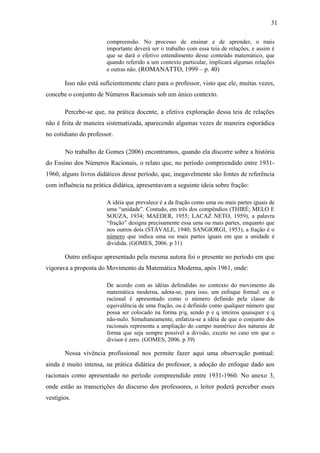 31

                       compreensão. No processo de ensinar e de aprender, o mais
                       importante deverá ser o trabalho com essa teia de relações, e assim é
                       que se dará o efetivo entendimento desse conteúdo matemático, que
                       quando referido a um contexto particular, implicará algumas relações
                       e outras não. (ROMANATTO, 1999 – p. 40)

       Isso não está suficientemente claro para o professor, visto que ele, muitas vezes,
concebe o conjunto de Números Racionais sob um único contexto.

       Percebe-se que, na prática docente, a efetiva exploração dessa teia de relações
não é feita de maneira sistematizada, aparecendo algumas vezes de maneira esporádica
no cotidiano do professor.

       No trabalho de Gomes (2006) encontramos, quando ela discorre sobre a história
do Ensino dos Números Racionais, o relato que, no período compreendido entre 1931-
1960, alguns livros didáticos desse período, que, inegavelmente são fontes de referência
com influência na prática didática, apresentavam a seguinte ideia sobre fração:

                       A idéia que prevalece é a da fração como uma ou mais partes iguais de
                       uma “unidade”. Contudo, em três dos compêndios (THIRÉ; MELO E
                       SOUZA, 1934; MAEDER, 1955; LACAZ NETO, 1959), a palavra
                       “fração” designa precisamente essa uma ou mais partes, enquanto que
                       nos outros dois (STÁVALE, 1940; SANGIORGI, 1953), a fração é o
                       número que indica uma ou mais partes iguais em que a unidade é
                       dividida. (GOMES, 2006. p 31)

       Outro enfoque apresentado pela mesma autora foi o presente no período em que
vigorava a proposta do Movimento da Matemática Moderna, após 1961, onde:

                       De acordo com as idéias defendidas no contexto do movimento da
                       matemática moderna, adota-se, para isso, um enfoque formal: ou o
                       racional é apresentado como o número definido pela classe de
                       equivalência de uma fração, ou é definido como qualquer número que
                       possa ser colocado na forma p/q, sendo p e q inteiros quaisquer e q
                       não-nulo. Simultaneamente, enfatiza-se a idéia de que o conjunto dos
                       racionais representa a ampliação do campo numérico dos naturais de
                       forma que seja sempre possível a divisão, exceto no caso em que o
                       divisor é zero. (GOMES, 2006. p 39)

       Nossa vivência profissional nos permite fazer aqui uma observação pontual:
ainda é muito intensa, na prática didática do professor, a adoção do enfoque dado aos
racionais como apresentado no período compreendido entre 1931-1960. No anexo 3,
onde estão as transcrições do discurso dos professores, o leitor poderá perceber esses
vestígios.
 