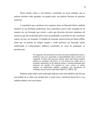 32

       Nesse sentido, temos o viés histórico, mostrando, no nosso entender, que as
práticas docentes estão apoiadas, em grande parte, nas práticas docentes de gerações
anteriores.

       A experiência que o professor teve enquanto aluno na Educação básica, também
interfere na sua formação profissional. Essa experiência parece estar arraigada de tal
maneira em sua formação que resiste a ações que deveriam provocar mudanças até
mesmo as que são conduzidas pelos cursos de graduação, no período em que o professor
estaria, em tese, em formação. O trabalho de mestrado, desenvolvido por Motta (2006),
relata que no período de estágio, quando o então professor em formação estaria
mobilizando os conhecimentos didáticos construídos no curso de graduação, se
percebeu que:

                       Os estagiários não permitiram ao aluno de ensino fundamental tomar o
                       problema como seu, assumindo a responsabilidade sobre a tarefa a ser
                       cumprida. O aluno não precisava pensar sobre qual técnica poderia
                       utilizar na resolução, tão pouco, se esta técnica era válida, pois o
                       conteúdo matemático já lhe aparecia pronto e institucionalizado pelo
                       professor em questão. Em resposta ao como avaliar, os alunos
                       optaram na organização didática escolhida, pela ferramenta de
                       avaliação: prova escrita e individual (MOTTA, 2006.p 120)

       Podemos então inferir, pela sinalização dada por esses três trabalhos, que há uma
necessidade de se olhar com atenção para o modo como o professor desenvolve o seu
trabalho didático com seus alunos.
 