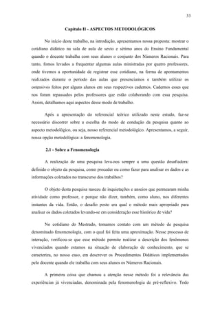 33

                  Capítulo II - ASPECTOS METODOLÓGICOS

       No início deste trabalho, na introdução, apresentamos nossa proposta: mostrar o
cotidiano didático na sala de aula de sexto e sétimo anos do Ensino Fundamental
quando o docente trabalha com seus alunos o conjunto dos Números Racionais. Para
tanto, fomos levados a frequentar algumas aulas ministradas por quatro professores,
onde tivemos a oportunidade de registrar esse cotidiano, na forma de apontamentos
realizados durante o período das aulas que presenciamos e também utilizar os
ostensivos feitos por alguns alunos em seus respectivos cadernos. Cadernos esses que
nos foram repassados pelos professores que estão colaborando com essa pesquisa.
Assim, detalhamos aqui aspectos desse modo de trabalho.

       Após a apresentação do referencial teórico utilizado neste estudo, faz-se
necessário discorrer sobre a escolha do modo de condução da pesquisa quanto ao
aspecto metodológico, ou seja, nosso referencial metodológico. Apresentamos, a seguir,
nossa opção metodológica: a fenomenologia.

       2.1 - Sobre a Fenomenologia

       A realização de uma pesquisa leva-nos sempre a uma questão desafiadora:
definido o objeto da pesquisa, como proceder ou como fazer para analisar os dados e as
informações coletados no transcurso dos trabalhos?

       O objeto desta pesquisa nasceu de inquietações e anseios que permearam minha
atividade como professor, e porque não dizer, também, como aluno, nos diferentes
instantes da vida. Então, o desafio posto era qual o método mais apropriado para
analisar os dados coletados levando-se em consideração esse histórico de vida?

       No cotidiano do Mestrado, tomamos contato com um método de pesquisa
denominado fenomenologia, com o qual foi feita uma aproximação. Nesse processo de
interação, verificou-se que esse método permite realizar a descrição dos fenômenos
vivenciados quando estamos na situação de elaboração de conhecimento, que se
caracteriza, no nosso caso, em descrever os Procedimentos Didáticos implementados
pelo docente quando ele trabalha com seus alunos os Números Racionais.

       A primeira coisa que chamou a atenção nesse método foi a relevância das
experiências já vivenciadas, denominada pela fenomenologia de pré-reflexivo. Todo
 