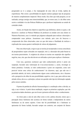 34

pesquisador ao ir a campo, o faz impregnado de uma vida já vivida, repleta de
experiências. Não existe a possibilidade de alguém realizar qualquer tipo de pesquisas
de maneira completamente imparcial. Desse modo, fica claro que toda pesquisa, ao ser
realizada, carrega consigo uma intencionalidade, que, no nosso caso, é o de olhar como
ocorre a realidade viva das Práticas Didáticas que o professor implementa no estudo do
conteúdo citado.

       Assim, em função dos objetivos específicos que definimos, dentre os quais, o de
descrever e analisar as Práticas Didáticas do professor ao estudar com seus alunos os
Números Racionais, esse é o método que julgamos adequado para realizar a descrição e
compreender essas práticas. Assumimos esse método, pois com ele busca-se a
compreensão dos fatos observados, uma vez que não temos a finalidade de realizar a
explicação das causas quanto à atribuição de valores de julgamento.

       Para esta observação, exige-se que as teorias já incorporadas à nossa consciência
de pesquisadores sejam colocadas em suspeição, isto é, a descrição não pode basear-se
em teorias preexistentes. A exigência de colocar as teorias em suspeição não significa
negá-las, mas, sim, que elas não devem ser utilizadas a priori para explicar o fenômeno.

       Com isso, queremos esclarecer que todo conhecimento prévio é posto em
suspeição, havendo uma valorização de ir-as-coisas-mesmas e, assim, investigar as
fontes primárias. Contudo, se todo conhecimento é posto em suspensão, como será
possível iniciar uma crítica do conhecimento? Ao dizermos, aqui, que não nos é
permitido admitir, de início, conhecimento algum como conhecimento, nós o fazemos
sob a perspectiva do olhar de uma possibilidade cognitiva, isto é, que, para cultivar uma
atitude crítica, deve-se, a princípio, colocar em questão todo tipo de informação captada
pelos nossos sentidos.

       O ponto de partida da reflexão fenomenológica é a meditação sobre a dúvida, ou
seja, a sua vivência. A partir dessa meditação, surgem as primeiras cogitações, que são
os primeiros dados absolutos, que nos levam à primeira reflexão sobre o conhecimento.

       Ao irmos para a sala de aula olhar como se dá a prática docente, temos que a
percepção desse fenômeno não acontece de forma isolada e independente de outros
fenômenos ou de outros sujeitos. Como não há possibilidade de o fenômeno se
apresentar de forma isolada, havendo sempre um contexto, um conjunto de fatores
 