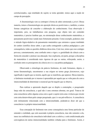 35

correlacionados, cuja totalidade do sujeito se tenta aprender, temos aqui a noção de
campo de percepção.

       A fenomenologia vem se contrapor à forma de saber estruturada a priori. Dessa
maneira, temos a fenomenologia em oposição direta ao positivismo e, também, a outras
formas categóricas de conceber a elaboração do conhecimento. Essa observação é
importante, pois, ao trabalharmos esta pesquisa, cujo objeto tem um conteúdo
matemático, é preciso lembrar que, na estruturação desse conhecimento matemático, o
pensamento positivista é ainda mais fortemente presente. Como exemplo, podemos citar
o método lógico-dedutivo do pensamento matemático que estrutura a quase totalidade
do caráter científico desse saber, e que acaba contagiando a prática pedagógica e, por
consequência, todas as questões didáticas dessa área. Com isso, temos que esse contágio
provoca, constantemente, uma confusão entre o rigor e a genialidade da ciência com a
forma de conceder e praticar sua educação. Isso explicaria, em parte, porque a disciplina
de matemática é considerada mais rigorosa do que as outras, reforçando, assim, a
confusão entre os pressupostos da ciência em si e a sua prática pedagógica.

       Observando a etimologia da palavra fenômeno, de onde formamos, depois, o
termo fenomenologia, encontramos a sua origem no termo grego fainomenon, cujo
significado é aquilo que se mostra, aquilo que se manifesta, que aparece. Dessa maneira,
o fenômeno mostrado por si mesmo é apreendido por aquele que se volta para ele com a
intencionalidade de determinar o essencial que há naquilo que se observa.

       Para realizar a apreensão daquilo que se dispõe a contemplar, o pesquisador
lança mão da consciência, a qual não é uma estrutura abstrata, em geral. Trata-se de
uma consciência sobre alguma coisa com a qual o sujeito teria uma vivência que circule
com certa desenvoltura pelo campo pesquisado, que é o seu pré-reflexivo. A consciência
está intimamente relacionada com a intencionalidade, podendo-se dizer até que a
consciência é a própria intencionalidade.

       Essa concepção de fenômeno tem como consequência uma forma particular de
entender a realidade, que está associada à própria consciência, mas não somente a ela,
nasce na confluência da consciência individual com a coletiva, e está condicionada pela
convergência de outras intencionalidades também voltadas para o fenômeno. Assim, é
 