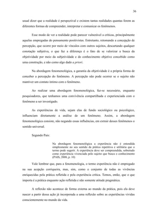 36

usual dizer que a realidade é perspectival e existem tantas realidades quantas forem as
diferentes formas de compreender, interpretar e comunicar os fenômenos.

       Esse modo de ver a realidade pode parecer vulnerável a críticas, principalmente
aquelas empregadas do pensamento positivistas. Entretanto, retomando a concepção de
percepção, que ocorre por meio de vínculos com outros sujeitos, descartando qualquer
conotação subjetiva, o que faz a diferença é o fato de se valorizar a busca da
objetividade por meio da subjetividade e do conhecimento objetivo concebido como
uma construção, e não como algo dado a priori.

       Na abordagem fenomenológica, a garantia da objetividade é a própria forma de
conceber a percepção do fenômeno. A percepção não pode ocorrer se o sujeito não
mantiver um contato íntimo com o fenômeno.

       Ao realizar uma abordagem fenomenológica, faz-se necessário, enquanto
pesquisadores, que tenhamos uma convivência compartilhada e experienciada com o
fenômeno a ser investigado.

       As experiências de vida, sejam elas de fundo sociológico ou psicológico,
influenciam diretamente a análise de um fenômeno. Assim, a abordagem
fenomenológica consiste, não negando essas influências, em extrair desses fenômenos o
sentido universal.

       Segundo Pais:

                       Na abordagem fenomenológica a experiência não é entendida
                       simplesmente no seu sentido da prática repetitiva e utilitária que o
                       termo pode sugerir. A experiência deve ser compreendida, sobretudo
                       como experiência vivenciada pelo sujeito que busca o conhecimento
                       (PAIS, 2008, p. 10)

       Vale lembrar que, para a fenomenologia, o termo experiência não é empregado
na sua acepção corriqueira, mas, sim, como o conjunto de todas as vivências
enriquecidas pela prática refletida e pela experiência crítica. Temos, então, que o que
importa é a prática enquanto ação refletida e não somente atitude pragmática.

       A reflexão não acontece de forma externa ao mundo da prática, pois ela deve
nascer a partir dessa ação já incorporada a uma reflexão sobre as experiências vividas
conscientemente no mundo da vida.
 