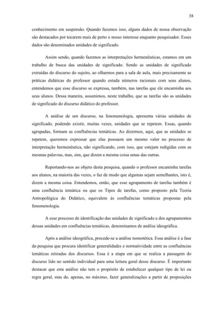 38

conhecimento em suspensão. Quando fazemos isso, alguns dados de nossa observação
são destacados por tocarem mais de perto o nosso interesse enquanto pesquisador. Esses
dados são denominados unidades de significado.

       Assim sendo, quando fazemos as interpretações hermenêuticas, estamos em um
trabalho de busca das unidades de significado. Sendo as unidades de significado
extraídas do discurso do sujeito, ao olharmos para a sala de aula, mais precisamente as
práticas didáticas do professor quando estuda números racionais com seus alunos,
entendemos que esse discurso se expressa, também, nas tarefas que ele encaminha aos
seus alunos. Dessa maneira, assumimos, neste trabalho, que as tarefas são as unidades
de significado do discurso didático do professor.

       A análise de um discurso, na fenomenologia, apresenta várias unidades de
significado, podendo existir, muitas vezes, unidades que se repetem. Essas, quando
agrupadas, formam as confluências temáticas. Ao dizermos, aqui, que as unidades se
repetem, queremos expressar que elas possuem um mesmo valor no processo de
interpretação hermenêutica, não significando, com isso, que estejam redigidas com as
mesmas palavras, mas, sim, que dizem a mesma coisa umas das outras.

       Reportando-nos ao objeto desta pesquisa, quando o professor encaminha tarefas
aos alunos, na maioria das vezes, o faz de modo que algumas sejam semelhantes, isto é,
dizem a mesma coisa. Entendemos, então, que esse agrupamento de tarefas também é
uma confluência temática ou que os Tipos de tarefas, como proposto pela Teoria
Antropológica do Didático, equivalem às confluências temáticas propostas pela
fenomenologia.

       A esse processo de identificação das unidades de significado e dos agrupamentos
dessas unidades em confluências temáticas, denominamos de análise ideográfica.

       Após a análise ideográfica, procede-se a análise nomotética. Essa análise é a fase
da pesquisa que procura identificar generalidades e normatividade entre as confluências
temáticas retiradas dos discursos. Essa é a etapa em que se realiza a passagem do
discurso lido no sentido individual para uma leitura geral desse discurso. É importante
destacar que esta análise não tem o propósito de estabelecer qualquer tipo de lei ou
regra geral, mas de, apenas, no máximo, fazer generalizações a partir de proposições
 